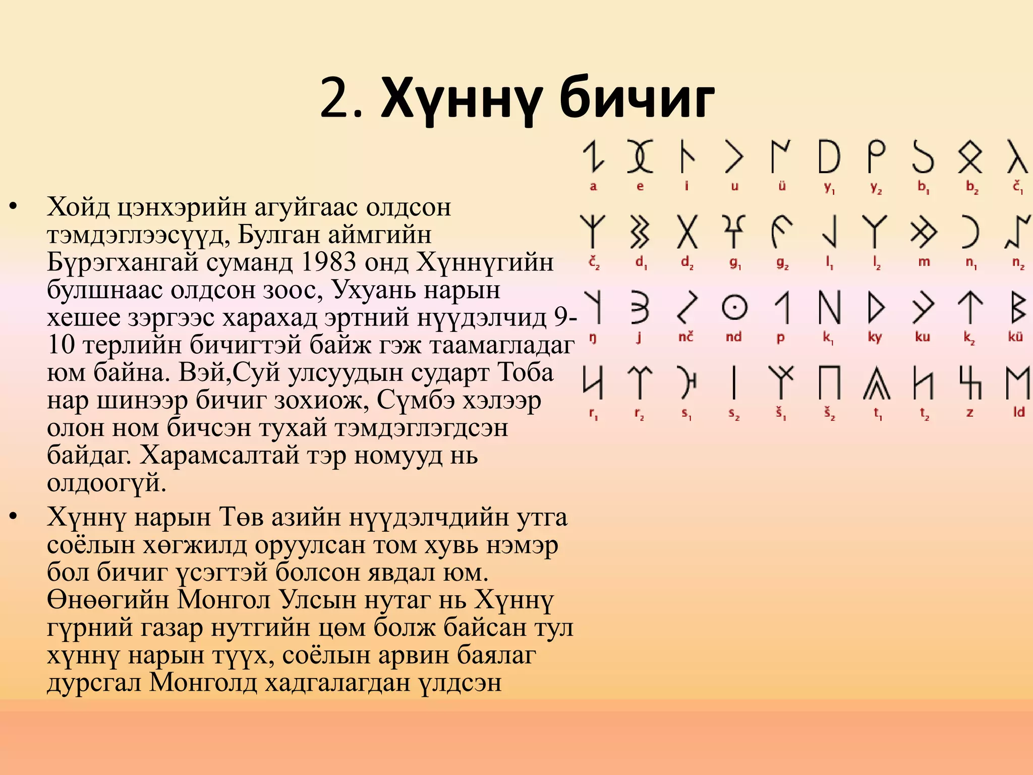 2. Хүннү бичиг
• Хойд цэнхэрийн агуйгаас олдсон
тэмдэглээсүүд, Булган аймгийн
Бүрэгхангай суманд 1983 онд Хүннүгийн
булшнаас олдсон зоос, Ухуань нарын
хешее зэргээс харaхад эртний нүүдэлчид 9-
10 терлийн бичигтэй байж гэж таамагладаг
юм байна. Вэй,Суй улсуудын сударт Тоба
нар шинээр бичиг зохиож, Сүмбэ хэлээр
олон ном бичсэн тухай тэмдэглэгдсэн
байдаг. Харамсалтай тэр номууд нь
олдоогүй.
• Хүннү нарын Төв азийн нүүдэлчдийн утга
соёлын хөгжилд оруулсан том хувь нэмэр
бол бичиг үсэгтэй болсон явдал юм.
Өнөөгийн Монгол Улсын нутаг нь Хүннү
гүрний газар нутгийн цөм болж байсан тул
хүннү нарын түүх, соёлын арвин баялаг
дурсгал Монголд хадгалагдан үлдсэн
 