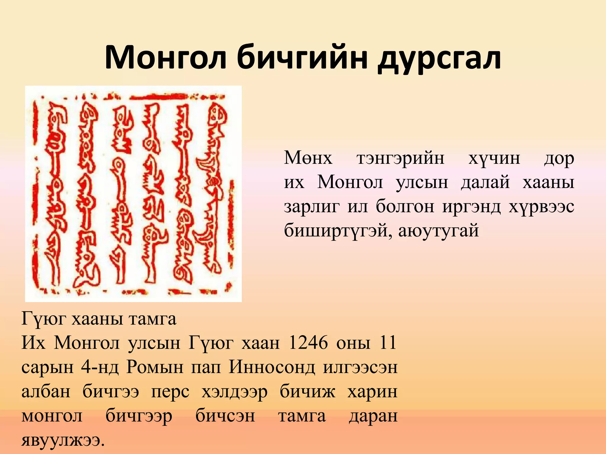 Монгол бичгийн дурсгал
Гүюг хааны тамга
Их Монгол улсын Гүюг хаан 1246 оны 11
сарын 4-нд Ромын пап Инносонд илгээсэн
албан бичгээ перс хэлдээр бичиж харин
монгол бичгээр бичсэн тамга даран
явуулжээ.
Мөнх тэнгэрийн хүчин дор
их Монгол улсын далай хааны
зарлиг ил болгон иргэнд хүрвээс
биширтүгэй, аюутугай
 