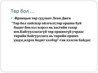 Төр бол ...
 Францын төр судлаач Леон Дюги
“Төр бол хийсвэр ойлголт,төр оршин буй
бодит биелэл илрэл нь засгийн газар
юм.Байгууллагагүй төр оршихгүй учраас
төрийн байгууллага нь төрийн орших
үндэс,илрэх бодит хэлбэр” гэж хэлсэн байдаг.
 