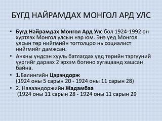 БҮГД НАЙРАМДАХ МОНГОЛ АРД УЛС
• Бүгд Найрамдах Монгол Ард Улс бол 1924-1992 он
хүртлэх Монгол улсын нэр юм. Энэ үед Монгол
улсын төр нийгмийн тогтолцоо нь социалист
нийгмийг дамжсан.
• Анхны үндсэн хууль батлагдах үед төрийн тэргүүний
үүргийг дараах 2 эрхэм богино хугацаанд хашсан
байна.
• 1.Балингийн Цэрэндорж
(1924 оны 5 сарын 20 - 1924 оны 11 сарын 28)
• 2. Наваандоржийн Жадамбаа
(1924 оны 11 сарын 28 - 1924 оны 11 сарын 29
 