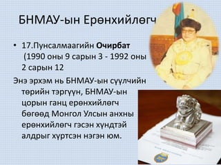 БНМАУ-ын Ерөнхийлөгч
• 17.Пунсалмаагийн Очирбат
(1990 оны 9 сарын 3 - 1992 оны
2 сарын 12
Энэ эрхэм нь БНМАУ-ын сүүлчийн
төрийн тэргүүн, БНМАУ-ын
цорын ганц ерөнхийлөгч
бөгөөд Монгол Улсын анхны
ерөнхийлөгч гэсэн хүндтэй
алдрыг хүртсэн нэгэн юм.
 