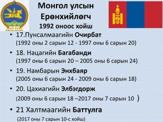 Монгол улсын
Ерөнхийлөгч
1992 оноос хойш
• 17.Пунсалмаагийн Очирбат
(1992 оны 2 сарын 12 - 1997 оны 6 сарын 20)
• 18. Нацагийн Багабанди
(1997 оны 6 сарын 20 – 2005 оны 6 сарын 24)
• 19. Намбарын Энхбаяр
(2005 оны 6 сарын 24 - 2009 оны 6 сарын 18)
• 20. Цахиагийн Элбэгдорж
(2009 оны 6 сарын 18 –2017 оны 7 сарын 10 )
• 21 Халтмаагийн Баттулга
(2017 оны 7 сарын 10-с хойш)
 