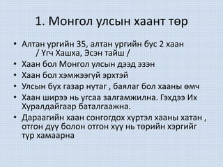 1. Монгол улсын хаант төр
• Алтан ургийн 35, алтан ургийн бус 2 хаан
/ Үгч Хашха, Эсэн тайш /
• Хаан бол Монгол улсын дээд эзэн
• Хаан бол хэмжээгүй эрхтэй
• Улсын бүх газар нутаг , баялаг бол хааны өмч
• Хаан ширээ нь угсаа залгамжилна. Гэхдээ Их
Хуралдайгаар баталгаажна.
• Дараагийн хаан сонгогдох хүртэл хааны хатан ,
отгон дүү болон отгон хүү нь төрийн хэргийг
түр хамаарна
 