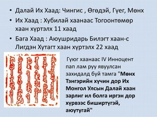 • Далай Их Хаад: Чингис , Өгөдэй, Гүег, Мөнх
• Их Хаад : Хубилай хаанаас Тогоонтөмөр
хаан хүртэлх 11 хаад
• Бага Хаад : Аюушридарь Билэгт хаан-с
Лигдэн Хутагт хаан хүртэлх 22 хаад
Гүюг хаанаас IV Инноцент
пап лам руу явуулсан
захидалд буй тамга "Мөнх
Тэнгэрийн хүчин дор Их
Монгол Улсын Далай хаан
зарлиг ил болга иргэн дор
хүрвээс биширтүгэй,
аюутугай"
 