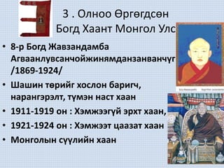 3 . Олноо Өргөгдсөн
Богд Хаант Монгол Улс
• 8-р Богд Жавзандамба
Агваанлувсанчойжинямданзанванчүг
/1869-1924/
• Шашин төрийг хослон баригч,
нарангэрэлт, түмэн наст хаан
• 1911-1919 он : Хэмжээгүй эрхт хаан,
• 1921-1924 он : Хэмжээт цаазат хаан
• Монголын сүүлийн хаан
 