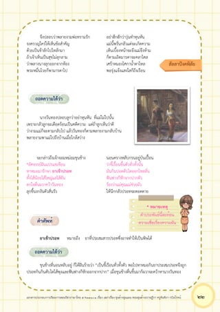 เอกสารประกอบการเรียนการสอนวิชาภาษาไทย 5 ท33101 เรื่อง เสภาเรื่อง ขุนช้างขุนแผน ตอนขุนช้างถวายฎีกา ครูจันทิภา กบิลโรจน์ ๒๒
จึงปลอบว่าพลายงามพ่อทรามรัก อย่าฮึกฮักว่าวุ่นทำหุนหัน
จงครวญใคร่ให้เห็นข้อสำคัญ แม่นี้พรั่นกลัวแต่จะเกิดความ
ด้วยเป็นข้าลักไปไทลักมา เห็นเบื้องหน้าจะอึงแม่จึงห้าม
ถ้าเจ้าเห็นเป็นสุขไม่ลุกลาม ก็ตามเถิดมารดาจะคลาไคล
ว่าพลางนางลุกออกจากห้อง เศร้าหมองโศกาน้ำตาไหล
พระหมื่นไวยก็พามารดาไป พอรุ่งแจ้งแสงใสก็ถึงเรือน
นางวันทองปลอบลูกว่าอย่าหุนหัน ที่แม่ไม่ไปนั้น
เพราะกลัวลูกจะเดือดร้อนเป็นคดีความ แต่ถ้าลูกเห็นว่าดี
ว่างามแม่ก็จะตามกลับไป แล้ววันทองก็ตามพลายงามกลับบ้าน
พลายงามพาแม่ไปถึงบ้านเมื่อใกล้สว่าง
จะกล่าวถึงเจ้าจอมหม่อมขุนช้าง นอนครางหลับกรนอยู่ป่นเปื้อน
*อัศจรรย์ฝันแปรแชเชือน ว่าขี้เรื้อนขึ้นตัวทั่วทั้งนั้น
หาหมอมารักษา ยาเข้าปรอท มันกินปอดตับไตออกไหลลั่น
ทั้งไส้น้อยไส้ใหญ่แลไส้ตัน ฟันฟางก็หักจากปากตัว
ตกใจตื่นผวาคว้าวันทอง ร้องว่าแม่คุณแม่ช่วยผัว
ลุกขึ้นงกงันตัวสั่นรัว ให้นึกกลัวปรอทจะตอดตาย
ยาเข้าปรอท หมายถึง ยาที่ประสมสารปรอทซึ่งอาจทำให้เป็นพิษได้
ขุนช้างที่นอนหลับอยู่ ก็ได้ฝันร้ายว่า “เป็นขี้เรือนทั่วทั้งตัว พอไปหาหมอกินยาประสมปรอทจึงถูก
ปรอทกินกินตับไตไส้พุงและฟันฟางก็หักออกจากปาก” เมื่อขุนช้างตื่นขึ้นมาก็ผวาจะคว้าหานางวันทอง
สัลลาปังคพิสัย
ถอดความได้ว่า
คำศัพท์
ถอดความได้ว่า
* หมายเหตุ
คำประพันธ์นี้สะท้อน
ความเชื่อเรื่องความฝัน
 