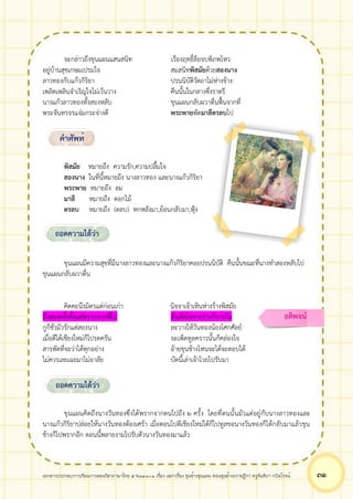 เอกสารประกอบการเรียนการสอนวิชาภาษาไทย 5 ท33101 เรื่อง เสภาเรื่อง ขุนช้างขุนแผน ตอนขุนช้างถวายฎีกา ครูจันทิภา กบิลโรจน์ ๓๑
จะกล่าวถึงขุนแผนแสนสนิท เรืองฤทธิ์ลือจบพิภพไหว
อยู่บ้านสุขเกษมเปรมใจ สมสนิทพิสมัยด้วยสองนาง
ลาวทองกับแก้วกิริยา ปรนนิบัติวัตถาไม่ห่างข้าง
เพลิดเพลินจำเริญใจไม่เว้นวาง คืนนั้นในกลางซึ่งราตรี
นางแก้วลาวทองทั้งสองหลับ ขุนแผนกลับผวาตื่นฟื้นจากที่
พระจันทรจรแจ่มกระจ่างดี พระพายพัดมาลีตรลบไป
พิสมัย หมายถึง ความรัก,ความปลื้มใจ
สองนาง ในที่นี้หมายถึง นางลาวทอง และนางแก้วกิริยา
พระพาย หมายถึง ลม
มาลี หมายถึง ดอกไม้
ตรลบ หมายถึง (ตลบ) หกหลังมา,ย้อนกลับมา,ฟุ้ง
ขุนแผนมีความสุขที่มีนางลาวทองและนางแก้วกิริยาคอยปรนนิบัติ คืนนั้นขณะที่นางทำสองหลับไป
ขุนแผนกลับผวาตื่น
คิดคะนึงมิตรแต่ก่อนเก่า นิจจาเจ้าเหินห่างร้างพิสมัย
ถึงสองครั้งตั้งแต่พรากจากพี่ไป ดังเด็ดใจจากร่างก็ราวกัน
กูก็ชั่วมัวรักแต่สองนาง ละวางให้วันทองน้องโศกศัลย์
เมื่อตีได้เชียงใหม่ก็โปรดครัน จะเพ็ดทูลคราวนั้นก็คล่องใจ
สารพัดที่จะว่าได้ทุกอย่าง อ้ายขุนช้างไหนจะโต้จะตอบได้
ไม่ควรเลยเฉยมาไม่อาลัย บัดนี้เล่าเจ้าไวยไปรับมา
ขุนแผนคิดถึงนางวันทองซึ่งได้พรากจากตนไปถึง ๒ ครั้ง โดยที่ตนนั้นมัวแต่อยู่กับนางลาวทองและ
นางแก้วกิริยาปล่อยให้นางวันทองต้องเศร้า เมื่อตอนไปตีเชียงใหม่ได้ก็ไปทูลขอนางวันทองก็ได้กลับมาแล้วขุน
ช้างก็ไปพรากอีก ตอนนี้พลายงามไปรับตัวนางวันทองมาแล้ว
คำศัพท์
ถอดความได้ว่า
ถอดความได้ว่า
อติพจน์
 