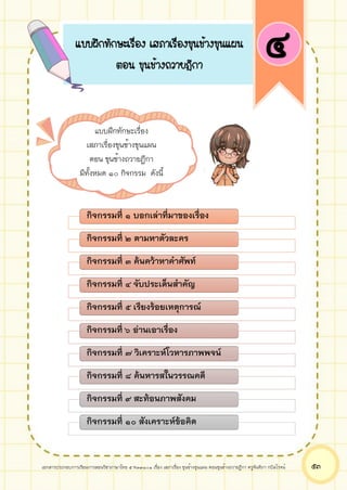 เอกสารประกอบการเรียนการสอนวิชาภาษาไทย 5 ท33101 เรื่อง เสภาเรื่อง ขุนช้างขุนแผน ตอนขุนช้างถวายฎีกา ครูจันทิภา กบิลโรจน์ ๕๓
กิจกรรมที่ ๑ บอกเล่าที่มาของเรื่อง
กิจกรรมที่ ๒ ตามหาตัวละคร
กิจกรรมที่ ๓ ค้นคว้าหาคาศัพท์
กิจกรรมที่ ๔ จับประเด็นสาคัญ
กิจกรรมที่ ๕ เรียงร้อยเหตุการณ์
กิจกรรมที่ ๖ อ่านเอาเรื่อง
กิจกรรมที่ ๗ วิเคราะห์โวหารภาพพจน์
กิจกรรมที่ ๘ ค้นหารสในวรรณคดี
กิจกรรมที่ ๙ สะท้อนภาพสังคม
กิจกรรมที่ ๑๐ สังเคราะห์ข้อคิด
แบบฝึกทักษะเรื่อง เสภาเรื่องขุนช้างขุนแผน
ตอน ขุนช้างถวายฎีกา
๔
แบบฝึกทักษะเรื่อง
เสภาเรื่องขุนช้างขุนแผน
ตอน ขุนช้างถวายฎีกา
มีทั้งหมด ๑๐ กิจกรรม ดังนี้
 