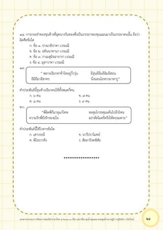 เอกสารประกอบการเรียนการสอนวิชาภาษาไทย 5 ท33101 เรื่อง เสภาเรื่อง ขุนช้างขุนแผน ตอนขุนช้างถวายฎีกา ครูจันทิภา กบิลโรจน์ ๖๘
๑๘. การกระทำของขุนช้างที่ฉุดนางวันทองซึ่งเป็นภรรยาของขุนแผนมาเป็นภรรยาตนนั้น ถือว่า
ผิดศีลข้อใด
ก. ข้อ ๑. ปาณาติปาตา เวรมณี
ข. ข้อ ๒. อทินนาทานา เวรมณี
ค. ข้อ ๓. กาเมสุมิจฉาจารา เวรมณี
ง. ข้อ ๔. มุสาวาทา เวรมณี
๑๙.
“ พลางเรียกหาข้าไทอยู่ว้าวุ่น อีอุ่นอีอิ่มอีฉิมอีสอน
อีมีอีมาอีสาคร นิ่งนอนไยหวามาหากู”
คำประพันธ์นี้ขุนช้างเรียกคนใช้ทั้งหมดกี่คน
ก. ๖ คน ข. ๗ คน
ค. ๘ คน ง. ๙ คน
๒๐.
“พี่ผิดพี่ก็มาลุแก่โทษ จะคุมโกรธคุมแค้นไปถึงไหน
ความรักพี่ยังรักระงมใจ อย่าตัดไมตรีตรึงให้ตรอมตาย”
คำประพันธ์นี้ใช้โวหารข้อใด
ก. เสาวรจนี ข. นารีปราโมทย์
ค. พิโรธวาทัง ง. สัลลาปังคพิสัย
*******************
 