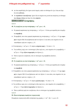 ♦ αν είναι παράλληλες δεν έχουν κοινό σημείο, οπότε το σύστημα δεν έχει λύση και λέμε
ότι είναι αδύνατο.
♦ Αν συμπίπτουν (ταυτίζονται) έχουν όλα τα σημεία τους κοινά και επομένως το σύστημα
έχει άπειρες λύσεις και λέμε ότι είναι αόριστο.
Κ
Κ
ΚΕ
Ε
ΕΦ
Φ
ΦΑ
Α
ΑΛ
Λ
ΛΑ
Α
ΑΙ
Ι
ΙΟ
Ο
Ο 4
4
4ο
ο
ο
Σ
Σ
Συ
υ
υν
ν
να
α
αρ
ρ
ρτ
τ
τή
ή
ήσ
σ
σε
ε
ει
ι
ις
ς
ς
Α. 4. 1
48. Τι γνωρίζεται για την συνάρτηση y = αx2
με α > 0;
♦ Η γραφική παράσταση της συνάρτησης y = αx2
με α > 0 είναι μια καμπύλη που ονομάζε-
ται παραβολή.
♦ Η παραβολή που είναι γραφική παράσταση της συνάρτησης y = αx2
με α > 0 έχει κορυ-
φή το σημείο Ο(0, 0) και βρίσκεται από τον άξονα x΄x και πάνω, που σημαίνει ότι για
οποιαδήποτε τιμή του x ισχύει y ≥ 0.
♦ Η συνάρτηση y = αx2
με α > 0 παίρνει ελάχιστη τιμή y = 0, όταν x = 0,
♦ Για αντίθετες τιμές του x αντιστοιχεί η ίδια τιμή του y, που σημαίνει ότι η παραβολή y =
αx2
με α > 0 έχει άξονα συμμετρίας τον άξονα y΄y.
♦ Όταν η τιμή του α αυξάνεται, τότε το «άνοιγμα» της παραβολή «κλείνει».
Α. 4. 1
49. Τι γνωρίζεται για την συνάρτηση y = αx2
με α < 0;
♦ Η γραφική παράσταση της συνάρτησης y = αx2
με α < 0 είναι μια καμπύλη που ονομάζε-
ται παραβολή.
♦ Η παραβολή που είναι γραφική παράσταση της συνάρτησης y = αx2
με α < 0 έχει κορυ-
φή το σημείο Ο(0, 0) και βρίσκεται από τον άξονα x΄x και κάτω, που σημαίνει ότι για
οποιαδήποτε τιμή του x ισχύει y ≤ 0.
♦ Η συνάρτηση y = αx2
με α > 0 παίρνει μέγιστη τιμή y = 0, όταν x = 0,
♦ Για αντίθετες τιμές του x αντιστοιχεί η ίδια τιμή του y, που σημαίνει ότι η παραβολή y =
αx2
με α < 0 έχει άξονα συμμετρίας τον άξονα y΄y.
♦ Όταν η απόλυτη τιμή του α αυξάνεται, τότε το «άνοιγμα» της παραβολή «κλείνει».
Α. 4. 2
50. Ποια συνάρτηση ονομάζεται τετραγωνική;
Ονομάζεται τετραγωνική κάθε συνάρτηση της μορφής y = αx2
+ βx + γ με α ≠0.
Η θεωρία στα μαθηματικά της Γ΄ γυμνασίου
12
 