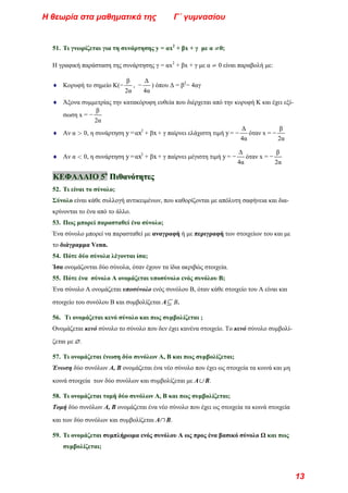51. Τι γνωρίζεται για τη συνάρτησης y = αx2
+ βx + γ με α ≠0;
Η γραφική παράσταση της συνάρτησης γ = αx2
+ βx + γ με α ≠ 0 είναι παραβολή με:
♦ Κορυφή το σημείο Κ(−
β
2α
, −
Δ
4α
) όπου Δ = β2
− 4αγ
♦ Άξονα συμμετρίας την κατακόρυφη ευθεία που διέρχεται από την κορυφή Κ και έχει εξί-
σωση x = −
β
2α
♦ Αν α > 0, η συνάρτηση y=αx2
+ βx+ γ παίρνει ελάχιστη τιμή y= −
Δ
4α
όταν x = −
β
2α
♦ Αν α < 0, η συνάρτηση y=αx2
+ βx+ γ παίρνει μέγιστη τιμή y= −
Δ
4α
όταν x = −
β
2α
Κ
Κ
ΚΕ
Ε
ΕΦ
Φ
ΦΑ
Α
ΑΛ
Λ
ΛΑ
Α
ΑΙ
Ι
ΙΟ
Ο
Ο 5
5
5ο
ο
ο
Π
Π
Πι
ι
ιθ
θ
θα
α
αν
ν
νό
ό
ότ
τ
τη
η
ητ
τ
τε
ε
ες
ς
ς
52. Τι είναι το σύνολο;
Σύνολο είναι κάθε συλλογή αντικειμένων, που καθορίζονται με απόλυτη σαφήνεια και δια-
κρίνονται το ένα από το άλλο.
53. Πως μπορεί παρασταθεί ένα σύνολο;
Ένα σύνολο μπορεί να παρασταθεί με αναγραφή ή με περιγραφή των στοιχείων του και με
το διάγραμμα Venn.
54. Πότε δύο σύνολα λέγονται ίσα;
Ίσα ονομάζονται δύο σύνολα, όταν έχουν τα ίδια ακριβώς στοιχεία.
55. Πότε ένα σύνολο Α ονομάζεται υποσύνολο ενός συνόλου Β;
Ένα σύνολο Α ονομάζεται υποσύνολο ενός συνόλου Β, όταν κάθε στοιχείο του Α είναι και
στοιχείο του συνόλου Β και συμβολίζεται Α⊆ Β.
56. Τι ονομάζεται κενό σύνολο και πως συμβολίζεται ;
Ονομάζεται κενό σύνολο το σύνολο που δεν έχει κανένα στοιχείο. Το κενό σύνολο συμβολί-
ζεται με ∅.
57. Τι ονομάζεται ένωση δύο συνόλων Α, Β και πως συμβολίζεται;
Ένωση δύο συνόλων Α, Β ονομάζεται ένα νέο σύνολο που έχει ως στοιχεία τα κοινά και μη
κοινά στοιχεία των δύο συνόλων και συμβολίζεται με Α∪ Β.
58. Τι ονομάζεται τομή δύο συνόλων Α, Β και πως συμβολίζεται;
Τομή δύο συνόλων Α, Β ονομάζεται ένα νέο σύνολο που έχει ως στοιχεία τα κοινά στοιχεία
και των δύο συνόλων και συμβολίζεται Α∩ Β.
59. Τι ονομάζεται συμπλήρωμα ενός συνόλου Α ως προς ένα βασικό σύνολο Ω και πως
συμβολίζεται;
Η θεωρία στα μαθηματικά της Γ΄ γυμνασίου
13
 