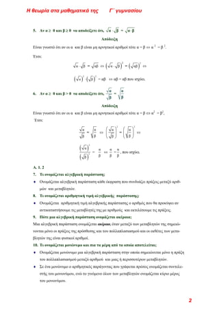 5. Aν α ≥ 0 και β ≥ 0 να αποδείξετε ότι, ⋅
α β = ⋅
α β
Απόδειξη
Είναι γνωστό ότι αν οι α και β είναι μη αρνητικοί αριθμοί τότε α = β ⇔ α 2
= β 2
.
Έτσι:
α β
⋅ = αβ ⇔ ( )
2
α β
⋅ = ( )
2
αβ ⇔
( ) ( )
2
α β
⋅
2
= αβ ⇔ αβ = αβ που ισχύει.
6. Aν α ≥ 0 και β > 0 να αποδείξετε ότι,
α
=
β
α
β
Απόδειξη
Είναι γνωστό ότι αν οι α και β είναι μη αρνητικοί αριθμοί τότε α = β ⇔ α2
= β2
,
Έτσι:
α
β
=
α
β
⇔
2
α
β
⎛ ⎞
⎜ ⎟
⎝ ⎠
=
2
α
β
⎛ ⎞
⎜ ⎟
⎝ ⎠
⇔
( )
( )
2
2
α
β
=
α
β
⇔
α
β
=
α
β
, που ισχύει.
Α. 1. 2
7. Τι ονομάζεται αλγεβρική παράσταση;
♦ Ονομάζεται αλγεβρική παράσταση κάθε έκφραση που συνδυάζει πράξεις μεταξύ αριθ-
μών και μεταβλητών.
8. Τι ονομάζεται αριθμητική τιμή αλγεβρικής παράστασης;
♦ Ονομάζεται αριθμητική τιμή αλγεβρικής παράστασης ο αριθμός που θα προκύψει αν
αντικαταστήσουμε τις μεταβλητές της με αριθμούς και εκτελέσουμε τις πράξεις.
9. Πότε μια αλγεβρική παράσταση ονομάζεται ακέραια;
Μια αλγεβρική παράσταση ονομάζεται ακέραια, όταν μεταξύ των μεταβλητών της σημειώ-
νονται μόνο οι πράξεις της πρόσθεσης και του πολλαπλασιασμού και οι εκθέτες των μετα-
βλητών της είναι φυσικοί αριθμοί.
10. Τι ονομάζεται μονώνυμο και πια τα μέρη από τα οποία αποτελείται;
♦ Ονομάζεται μονώνυμο μια αλγεβρική παράσταση στην οποία σημειώνεται μόνο η πράξη
του πολλαπλασιασμού μεταξύ αριθμού και μιας ή περισσοτέρων μεταβλητών.
♦ Σε ένα μονώνυμο ο αριθμητικός παράγοντας που γράφεται πρώτος ονομάζεται συντελε-
στής του μονωνύμου, ενώ το γινόμενο όλων των μεταβλητών ονομάζεται κύριο μέρος
του μονωνύμου.
Η θεωρία στα μαθηματικά της Γ΄ γυμνασίου
2
 