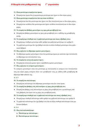 11. Ποια μονώνυμα ονομάζονται όμοια;
♦ Ονομάζονται όμοια δύο ή περισσότερα μονώνυμα που έχουν το ίδιο κύριο μέρος.
12. Ποια μονώνυμα ονομάζονται ίσα και ποια αντίθετα;
♦ Ονομάζονται ίσα δύο μονώνυμα που έχουν τον ίδιο συντελεστή και το ίδιο κύριο μέρος.
♦ Ονομάζονται αντίθετα δύο μονώνυμα που έχουν αντίθετο συντελεστή και το ίδιο κύριο
μέρος.
13. Τι ονομάζεται βαθμός μονωνύμου ως προς μία μεταβλητή του;
♦ Ονομάζεται βαθμός μονωνύμου ως προς μία μεταβλητή του ο εκθέτης της μεταβλητής
αυτής.
14. Τι ονομάζουμε σταθερό και τι μηδενικό μονώνυμο και ποιος ο βαθμός τους;
♦ Ονομάζουμε σταθερό μονωνύμο κάθε αριθμό και μηδενικό μονώνυμο τον αριθμό 0.
♦ Το μηδενικό μονώνυμο δεν έχει βαθμό ενώ όλα τα άλλα σταθερά μονώνυμα είναι μηδε-
νικού βαθμού.
15. Πως ορίζεται το άθροισμα ομοίων μονωνύμων;
♦ Το άθροισμα ομοίων μονωνύμων είναι ένα μονώνυμο όμοιο με αυτά που έχει συντελεστή
το άθροισμα των συντελεστών τους.
16. Τι ονομάζεται αναγωγή ομοίων όρων;
♦ Ονομάζεται αναγωγή ομοίων όρων η πρόσθεση ομοίων μονωνύμων.
17. Πως ορίζεται το γινόμενο μονωνύμων;
Το γινόμενο μονωνύμων είναι ένα μονώνυμο με συντελεστή το γινόμενο των συντελεστών
τους και κύριο μέρος γινόμενο όλων των μεταβλητών τους με εκθέτη κάθε μεταβλητής το
άθροισμα των εκθετών της.
Α. 1. 3
18. Τι ονομάζεται πολυώνυμο;
♦ Ονομάζεται πολυώνυμο ένα άθροισμα μονωνύμων που δεν είναι όμοια.
19. Τι ονομάζεται βαθμός ενός πολυωνύμου ως προς μία μεταβλητή του;
♦ Ονομάζεται βαθμός ενός πολυωνύμου ως προς μία μεταβλητή του ο μεγαλύτερος από
τους βαθμούς των όρων του ως προς την μεταβλητή αυτή.
20. Τι ονομάζουμε σταθερό και τι μηδενικό πολυώνυμο και ποιος ο βαθμός τους;
♦ Ονομάζουμε σταθερό πολυώνυμο κάθε αριθμό και μηδενικό πολυώνυμο τον αριθμό 0.
♦ Το μηδενικό πολυώνυμο δεν έχει βαθμό ενώ όλα τα άλλα σταθερά πολυώνυμα είναι μη-
δενικού βαθμού.
Α. 1. 4
21. Πως πολλαπλασιάζουμε:
α. Μονώνυμο με πολυώνυμο ;
β. Πολυώνυμο με πολυώνυμο ;
Η θεωρία στα μαθηματικά της Γ΄ γυμνασίου
3
 