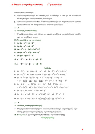 Για να πολλαπλασιάσουμε:
α. Μονώνυμο με πολυώνυμο πολλαπλασιάζουμε το μονώνυμο με κάθε όρο του πολυωνύμου
και στη συνέχεια κάνουμε αναγωγή ομοίων όρων.
β. Πολυώνυμο με πολυώνυμο πολλαπλασιάζουμε κάθε όρο του ενός πολυωνύμου με κάθε
όρο του άλλου και στη συνέχεια κάνουμε αναγωγή ομοίων όρων.
Α. 1. 5
22. Τι ονομάζεται ταυτότητα;
• Ονομάζεται ταυτότητα κάθε ισότητα που περιέχει μεταβλητές και επαληθεύεται για κάθε
τιμή των μεταβλητών αυτών.
23. Να αποδείξετε τις ταυτότητες:
i. (α +β)2
= α2
+ 2αβ + β2
ii. (α −β)2
= α2
− 2αβ + β2
iii. (α + β)3
= α3
+ 3α2
β + 3αβ2
+ β3
iv. (α −β)3
= α3
− 3α2
β + 3αβ2
− β3
v. (α −β)(α + β) = α2
− β2
vi. α 3
− β 3
= ( α − β )⋅( α2
+ αβ + β2
)
vii. α 3
+ β 3
= ( α + β )⋅( α2
− αβ + β2
)
Απόδειξη
i. ( α + β ) 2
= ( α + β )⋅ ( α + β ) = α 2
+ α⋅β + β⋅α + β 2
= α 2
+ 2α⋅β + β 2
ii. ( α − β ) 2
= ( α − β )⋅( α − β ) = α 2
− α⋅β − β⋅α + β 2
= α 2
− 2α⋅β + β 2
iii. ( α + β )3
= ( α + β ) 2
⋅( α + β ) = (α 2
+ 2α⋅β + β 2
)⋅( α + β ) =
= α 3
+ 2α 2
⋅β + α⋅β 2
+ β⋅α 2
+ 2α⋅β 2
+ β 3
= α 3
+ 3α 2
⋅β + 3α⋅β 2
+ β 3
iv. ( α − β )3
= ( α − β ) 2
⋅( α − β ) = (α 2
− 2α⋅β + β 2
)⋅( α − β ) =
= α 3
− 2α2
⋅β + α⋅β 2
− β⋅α 2
+ 2α⋅β 2
− β 3
= α 3
− 3α 2
⋅β + 3α⋅β 2
− β 3
v. ( α − β )⋅( α + β ) = α 2
− α⋅β + β⋅α − β 2
vi. ( α − β )⋅( α2
+ αβ + β2
) = α3
+ α2
β + αβ2
− βα2
− αβ2
− β3
= α3
− β3
vii. ( α + β )⋅( α2
− αβ + β2
) = α3
− α2
β + αβ2
+ βα2
− αβ2
+ β3
= α3
+ β3
Α. 1. 6
24. Τι ονομάζεται παραγοντοποίηση;
♦ Ονομάζεται παραγοντοποίηση ενός πολυωνύμου ή γενικότερα μιας αλγεβρικής παρά-
στασης η διαδικασία μετατροπής της παράστασης σε γινόμενο.
25. Ποιες είναι οι χαρακτηριστικές περιπτώσεις παραγοντοποίησης;
κοινός παράγοντας
Η θεωρία στα μαθηματικά της Γ΄ γυμνασίου
4
 