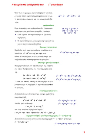 Όταν όλοι οι όροι μιας παράστασης έχουν κοινό πα-
ράγοντα, τότε η παράσταση μετατρέπεται σε γινόμε-
νο παραγόντων σύμφωνα με την επιμεριστική ιδιό-
τητα.
αβ + αγ − αδ = α( β + γ − δ)
ομαδοποίηση
Όταν όλοι οι όροι του πολυωνύμου δεν έχουν κοινό
παράγοντα, τους χωρίζουμε σε ομάδες έτσι ώστε:
αβ + αγ − δβ −δγ =
α( β + γ) − δ( β + γ) =
( β + γ )( α − δ )
♦ Κάθε ομάδα που δημιουργούμε να έχει κοινό
παράγοντα,
♦ Οι παραστάσεις που μένουν μετά την εξαγωγή του
κοινού παράγοντα να είναι ίδιες
διαφορά τετραγώνων
Η μέθοδος αυτή παραγοντοποίησης στηρίζεται στην
ταυτότητα α2
− β2
= ( α − β )( α + β), στην α2
− β2
= ( α − β )( α + β)
οποία αν εναλλάξουμε τα μέλη μετατρέπουμε μια
διαφορά δύο τελείων τετραγώνων σε γινόμενο.
άθροισμα ή διαφορά κύβων
Η παραγοντοποίηση του αθροίσματος ή της διαφοράς
δύο κύβων βασίζεται στις δύο γνωστές μας ταυτότη-
τες:
( α − β)( α2
+ αβ + β2
) = α3
− β3
α3
− β3
= ( α − β)( α2
+ αβ + β2
)
( α + β)( α2
− αβ + β2
) = α3
+ β3
α3
+ β3
= ( α + β)( α2
− αβ + β2
)
Σε κάθε μια από τις οποίες αν εναλλάξουμε τα μέλη
μετατρέπουμε τη διαφορά ή το άθροισμα δύο κύβων
σε γινόμενο.
ανάπτυγμα τετραγώνου
Αν το πολυώνυμο είναι τριώνυμο και έχει ή μπορεί να
πάρει τη μορφή:
α2
+ 2αβ + β2
ή α2
− 2αβ + β2
, α2
+ 2αβ + β2
= ( α + β) 2
τότε θα γίνει αντίστοιχα α2
− 2αβ + β2
= ( α − β) 2
( α + β )2
ή ( α – β )2
,
που είναι γινόμενα παραγόντων αφού :
( α + β )2
= (α + β)(α + β) και ( α – β )2
=(α – β)(α – β)
Παραγοντοποιήσει τριωνύμου της μορφής x2
+ (α + β)x +αβ
Αν το πολυώνυμο είναι τριώνυμο και έχει τη μορφή x2
+ (α + β)x + αβ έχουμε:
x2
+ (α + β)x +αβ =
x2
+ (α + β)x +αβ = (x + α)⋅(x + β)
Η θεωρία στα μαθηματικά της Γ΄ γυμνασίου
5
 