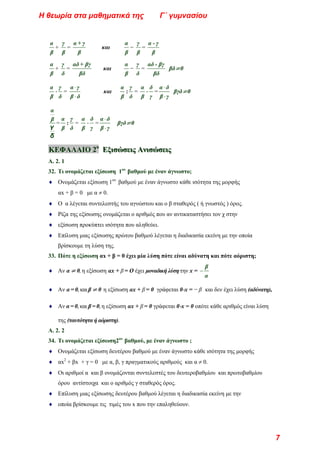 α
β
+
γ
β
=
α + γ
β
και
α
β
−
γ
β
=
α - γ
β
α
β
+
γ
δ
=
αδ + βγ
βδ
και
α
β
−
γ
δ
=
αδ - βγ
βδ
βδ≠0
α
β
⋅
γ
δ
=
⋅
⋅
α γ
β δ
και
α
β
:
γ
δ
=
α
β
⋅
δ
γ
=
⋅
⋅
α δ
β γ
βγδ≠0
α
β
γ
δ
=
α
β
:
γ
δ
=
α
β
⋅
δ
γ
=
⋅
⋅
α δ
β γ
βγδ≠0
Κ
Κ
ΚΕ
Ε
ΕΦ
Φ
ΦΑ
Α
ΑΛ
Λ
ΛΑ
Α
ΑΙ
Ι
ΙΟ
Ο
Ο 2
2
2ο
ο
ο
Ε
Ε
Εξ
ξ
ξι
ι
ισ
σ
σώ
ώ
ώσ
σ
σε
ε
ει
ι
ις
ς
ς Α
Α
Αν
ν
νι
ι
ισ
σ
σώ
ώ
ώσ
σ
σε
ε
ει
ι
ις
ς
ς
Α. 2. 1
32. Τι ονομάζεται εξίσωση 1ου
βαθμού με έναν άγνωστο;
♦ Ονομάζεται εξίσωση 1ου
βαθμού με έναν άγνωστο κάθε ισότητα της μορφής
αx + β = 0 με α ≠ 0.
♦ Ο α λέγεται συντελεστής του αγνώστου και ο β σταθερός ( ή γνωστός ) όρος.
♦ Ρίζα της εξίσωσης ονομάζεται ο αριθμός που αν αντικαταστήσει τον χ στην
♦ εξίσωση προκύπτει ισότητα που αληθεύει.
♦ Επίλυση μιας εξίσωσης πρώτου βαθμού λέγεται η διαδικασία εκείνη με την οποία
βρίσκουμε τη λύση της.
33. Πότε η εξίσωση αx + β = 0 έχει μία λύση πότε είναι αδύνατη και πότε αόριστη;
♦ Αν α ≠ 0, η εξίσωση αx + β = Ο έχει μοναδική λύση την x = −
β
α
♦ Αν α = 0, και β ≠ 0 η εξίσωση αx + β = 0 γράφεται 0⋅x = − β και δεν έχει λύση (αδύνατη),
♦ Αν α = 0, και β = 0, η εξίσωση αx + β = 0 γράφεται 0⋅x = 0 οπότε κάθε αριθμός είναι λύση
της (ταυτότητα ή αόριστη).
Α. 2. 2
34. Τι ονομάζεται εξίσωση2ου
βαθμού, με έναν άγνωστο ;
♦ Ονομάζεται εξίσωση δευτέρου βαθμού με έναν άγνωστο κάθε ισότητα της μορφής
♦ αx2
+ βx + γ = 0 με α, β, γ πραγματικούς αριθμούς και α ≠ 0.
♦ Οι αριθμοί α και β ονομάζονται συντελεστές του δευτεροβαθμίου και πρωτοβαθμίου
όρου αντίστοιχα και ο αριθμός γ σταθερός όρος.
♦ Επίλυση μιας εξίσωσης δευτέρου βαθμού λέγεται η διαδικασία εκείνη με την
♦ οποία βρίσκουμε τις τιμές του x που την επαληθεύουν.
Η θεωρία στα μαθηματικά της Γ΄ γυμνασίου
7
 