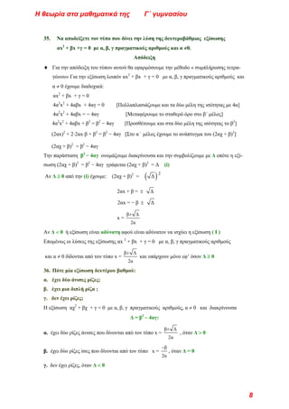 35. Να αποδείξετε τον τύπο που δίνει την λύση της δευτεροβάθμιας εξίσωσης
αx2
+ βx +γ = 0 με α, β, γ πραγματικούς αριθμούς και α ≠0.
Απόδειξη
♦ Για την απόδειξη του τύπου αυτού θα εφαρμόσουμε την μέθοδο « συμπλήρωσης τετρα-
γώνου» Για την εξίσωση λοιπόν αx2
+ βx + γ = 0 με α, β, γ πραγματικούς αριθμούς και
α ≠ 0 έχουμε διαδοχικά:
αx2
+ βx + γ = 0
4α2
x2
+ 4αβx + 4αγ = 0 [Πολλαπλασιάζουμε και τα δύο μέλη της ισότητας με 4α]
4α2
x2
+ 4αβx = − 4αγ [Μεταφέρουμε το σταθερό όρο στο β΄ μέλος]
4α2
x2
+ 4αβx + β2
= β2
− 4αγ [Προσθέτουμε και στα δύο μέλη της ισότητας το β2
]
(2αx)2
+ 2⋅2αx⋅β + β2
= β2
− 4αγ [Στο α΄ μέλος έχουμε το ανάπτυγμα του (2αχ + β)2
]
(2αχ + β)2
= β2
− 4αγ
Την παράσταση β2
− 4αγ ονομάζουμε διακρίνουσα και την συμβολίζουμε με Δ οπότε η εξί-
σωση (2αχ + β)2
= β2
− 4αγ γράφεται (2αχ + β)2
= Δ (i)
Αν Δ ≥ 0 από την (i) έχουμε: (2αχ + β)2
= ( )
Δ
2
2αx + β = ± Δ
2αx = − β ± Δ
x =
β± Δ
2α
Αν Δ < 0 ή εξίσωση είναι αδύνατη αφού είναι αδύνατον να ισχύει η εξίσωση ( I )
Επομένως οι λύσεις της εξίσωσης αx 2
+ βx + γ = 0 με α, β, γ πραγματικούς αριθμούς
και α ≠ 0 δίδονται από τον τύπο x =
β± Δ
2α
και υπάρχουν μόνο εφ’ όσον Δ ≥ 0
36. Πότε μία εξίσωση δευτέρου βαθμού:
α. έχει δύο άνισες ρίζες;
β. έχει μια διπλή ρίζα ;
γ. δεν έχει ρίζες;
Η εξίσωση αχ2
+ βχ + γ = 0 με α, β, γ πραγματικούς αριθμούς, α ≠ 0 και διακρίνουσα
Δ = β2
− 4αγ:
α. έχει δύο ρίζες άνισες που δίνονται από τον τύπο x =
β± Δ
2α
, όταν Δ > 0
β. έχει δύο ρίζες ίσες που δίνονται από τον τύπο x =
β
2α
−
, όταν Δ = 0
γ. δεν έχει ρίζες, όταν Δ < 0
Η θεωρία στα μαθηματικά της Γ΄ γυμνασίου
8
 
