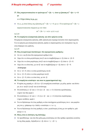 37. Πως παραγοντοποιείται το τριώνυμο αx2
+ βx + γ όταν η εξίσωση αx2
+ βx + γ = 0
με
α ≠ 0 έχει λύσεις τις ρ1, ρ2;
♦ Αν ρ1, ρ2 είναι λύσεις της εξίσωσης αx2
+ βx + γ = 0 με α ≠ 0 το τριώνυμο αx2
+ βx + γ
παραγοντοποιείται σύμφωνα με τον τύπο:
αx2
+ βx + γ = α⋅(x− ρ1)⋅( x−ρ2)
Α. 2. 4
38. Τι ονομάζεται κλασματική εξίσωση και πότε ορίζεται αυτή;
Ονομάζεται κλασματική εξίσωση, κάθε εξίσωση που περιέχει άγνωστο στον παρανομαστή.
Για να ορίζεται μια κλασματική εξίσωση, πρέπει οι παρανομαστές των κλασμάτων της να
είναι διάφοροι του μηδενός.
Α. 2. 5
39. Πως συγκρίνουμε( διατάσουμε) δύο πραγματικούς αριθμούς;
♦ Αν οι α και β είναι δύο πραγματικοί αριθμοί τότε:
♦ Λέμε ότι ο α είναι μεγαλύτερος του β και το συμβολίζουμε α > β, όταν α − β> 0.
♦ Λέμε ότι ο α είναι μικρότερος του β και το συμβολίζουμε α < β, όταν α − β < 0.
♦ Λέμε ότι ο α είναι ίσος με τον β και το συμβολίζουμε α = β, όταν α − β = 0.
Αντίστροφα
♦ Αν α − β > 0, τότε ο α είναι μεγαλύτερος του β.
♦ Αν α − β < 0, τότε ο α είναι μικρότερο του β.
♦ Αν α − β = 0, τότε ο α είναι ίσος με τον β.
40. Τι ονομάζεται ανισότητα και ποια τα χαρακτηριστικά της;
♦ Η σχέση της μορφής α > β ( ή α < β ) ονομάζεται ανισότητα με μέλη, πρώτο και δεύτε-
ρο, τα α και β ( ή τα β και α) αντίστοιχα.
♦ Οι ανισότητες α < β και γ < δ ( ή α > β και γ > δ ) λέγονται ομοιόστροφες
( έχουν την ίδια φορά )
♦ Οι ανισότητες α < β και γ > δ ( ή α > β και γ < δ ) λέγονται ετερόστροφες
( έχουν αντίθετη φορά )
♦ Για να δηλώσουμε ότι ένας αριθμός α είναι ταυτόχρονα μεγαλύτερος του x και μικρότε-
ρος του y, γράφουμε τη « διπλή » ανισότητα x < α < y.
♦ Για να δηλώσουμε ότι ένας αριθμός x είναι μεγαλύτερος ή ίσος με τον αριθμό α, γρά-
φουμε x ≥ α.
41. Ποιες είναι οι ιδιότητες της διάταξης;
♦ Αν προσθέσουμε και στα δύο μέλη μιας ανισότητας τον ίδιο αριθμό, προκύπτει ανισότη-
τα της ίδιας φοράς. Δηλαδή αν α > β, τότε α + γ > β + γ.
Η θεωρία στα μαθηματικά της Γ΄ γυμνασίου
9
 