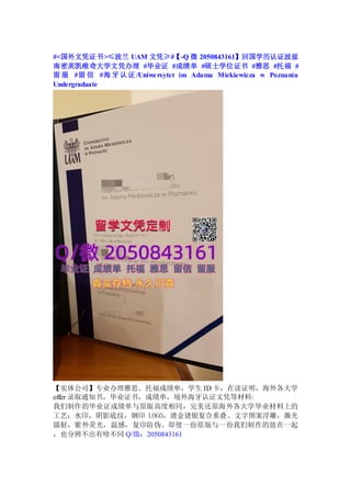 #<国外文凭证书>≤波兰 UAM 文凭≥#【-Q 微 2050843161】回国学历认证波兹
南密茨凯维奇大学文凭办理 #毕业证 #成绩单 #硕士学位证书 #雅思 #托福 #
留 服 #留 信 #海 牙认证 /Uniwersytet im Adama Mickiewicza w Poznaniu
Undergraduate
【实体公司】专业办理雅思、托福成绩单，学生 ID 卡，在读证明，海外各大学
offer 录取通知书，毕业证书，成绩单，境外海牙认证文凭等材料:
我们制作的毕业证成绩单与原版高度相同，完美还原海外各大学毕业材料上的
工艺：水印，阴影底纹，钢印 LOGO，烫金烫银复合重叠。文字图案浮雕，激光
镭射，紫外荧光，温感，复印防伪。即使一份原版与一份我们制作的放在一起
，也分辨不出有啥不同 Q/微：2050843161
 