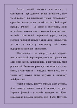 Багато людей думають, що фентезі і
фантастика – це однакові жанри літератури, кіно
та живопису, які виконують тільки розважальну
функцію. Але це не так, це абсолютно різні творчі
методи. Фентезі – це жанр в мистецтві, який
передбачає використання казкових і міфологічних
мотивів. Фентезійні персонажі (орки, ельфи,
гобліни, чаклуни) живуть у світі магії і чаклунства,
до того ж, магія у вигаданому світі може
підкорятися законам і вивчатися.
Фантастика – це жанр у різних формах
мистецтва, який характеризується використанням
елементів чогось незвичайного, з порушенням меж
реальності. Якщо говорити просто, то фентезі – це
казка, а фантастика – вигадана реальність, але з
точки зору науки, може існувати в далекому
майбутньому.
Жанр фентезі, налічує близько двох століть,
його витоки мають довгу і видатну історію.
Коріння фентезі – у давніх легендах та міфах.
Екранізація відомих книжок, про Гаррі Поттера,
 