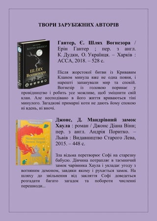 ТВОРИ ЗАРУБІЖНИХ АВТОРІВ
Гантер, Є. Шлях Вогнезора /
Ерін Гантер ; пер. з англ.
К. Дудки, О. Українця. – Харків :
АССА, 2018. – 528 с.
Після жорстокої битви із Кривавим
Кланом минула вже не одна повня, і
нарешті запанували мир та спокій.
Вогнезір із головою поринає у
провідництво і робить усе можливе, щоб зміцнити свій
клан. Але несподівано в його життя вриваються тіні
минулого. Загадкові примарні коти не дають йому спокою
ні вдень, ні вночі.
Джонс, Д. Мандрівний замок
Хаула : роман / Джонс Діана Вінн;
пер. з англ. Андрія Поритко. –
Львів : Видавництво Старого Лева,
2015. – 448 с.
Зла відьма перетворює Софі на старезну
бабусю. Дівчина потрапляє в таємничий
замок чарівника Хаула і укладає угоду з
вогняним демоном, завдяки якому i рухається замок. На
шляху до звільнення від закляття Софі доведеться
розгадати багато загадок та побороти численні
перешкоди...
 