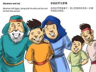 Abraham and Lot
Abraham left Egypt, along with his wife and Lot and
all that they owned.
亚伯拉罕与罗得
亚伯拉罕带着妻子、侄儿罗得和所有的一切离
开埃及去南地。
 