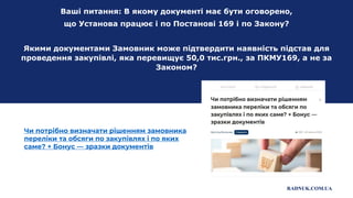 Ваші питання: В якому документі має бути оговорено,
що Установа працює і по Постанові 169 і по Закону?
Якими документами Замовник може підтвердити наявність підстав для
проведення закупівлі, яка перевищує 50,0 тис.грн., за ПКМУ169, а не за
Законом?
Чи потрібно визначати рішенням замовника
переліки та обсяги по закупівлях і по яких
саме? + Бонус — зразки документів
RADNUK.COM.UA
 