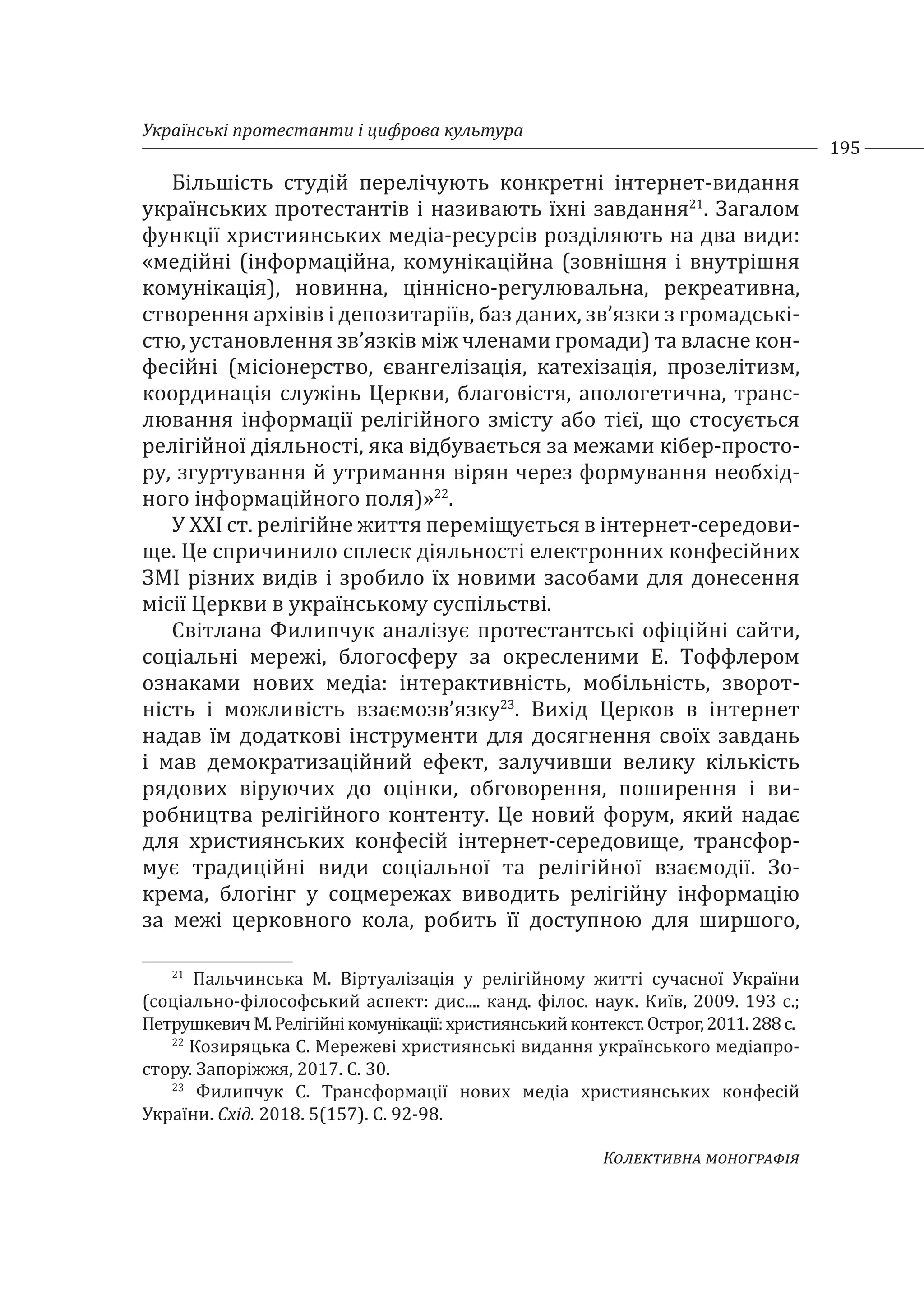 Українські протестанти і цифрова культура
195
Колективна монографія
Більшість студій перелічують конкретні інтернет-видання
українських протестантів і називають їхні завдання21
. Загалом
функції християнських медіа-ресурсів розділяють на два види:
«медійні (інформаційна, комунікаційна (зовнішня і внутрішня
комунікація), новинна, ціннісно-регулювальна, рекреативна,
створення архівів і депозитаріїв, баз даних, зв’язки з громадські-
стю, установлення зв’язків між членами громади) та власне кон-
фесійні (місіонерство, євангелізація, катехізація, прозелітизм,
координація служінь Церкви, благовістя, апологетична, транс-
лювання інформації релігійного змісту або тієї, що стосується
релігійної діяльності, яка відбувається за межами кібер-просто-
ру, згуртування й утримання вірян через формування необхід-
ного інформаційного поля)»22
.
У ХХІ ст. релігійне життя переміщується в інтернет-середови-
ще. Це спричинило сплеск діяльності електронних конфесійних
ЗМІ різних видів і зробило їх новими засобами для донесення
місії Церкви в українському суспільстві.
Світлана Филипчук аналізує протестантські офіційні сайти,
соціальні мережі, блогосферу за окресленими Е. Тоффлером
ознаками нових медіа: інтерактивність, мобільність, зворот-
ність і можливість взаємозв’язку23
. Вихід Церков в інтернет
надав їм додаткові інструменти для досягнення своїх завдань
і мав демократизаційний ефект, залучивши велику кількість
рядових віруючих до оцінки, обговорення, поширення і ви-
робництва релігійного контенту. Це новий форум, який надає
для християнських конфесій інтернет-середовище, трансфор-
мує традиційні види соціальної та релігійної взаємодії. Зо-
крема, блогінг у соцмережах виводить релігійну інформацію
за межі церковного кола, робить її доступною для ширшого,
21
Пальчинська М. Віртуалізація у релігійному житті сучасної України
(соціально-філософський аспект: дис.... канд. філос. наук. Київ, 2009. 193 с.;
ПетрушкевичМ.Релігійнікомунікації:християнськийконтекст.Острог,2011.288с.
22
Козиряцька С. Мережеві християнські видання українського медіапро-
стору. Запоріжжя, 2017. С. 30.
23
Филипчук С. Трансформації нових медіа християнських конфесій
України. Схід. 2018. 5(157). С. 92-98.
 