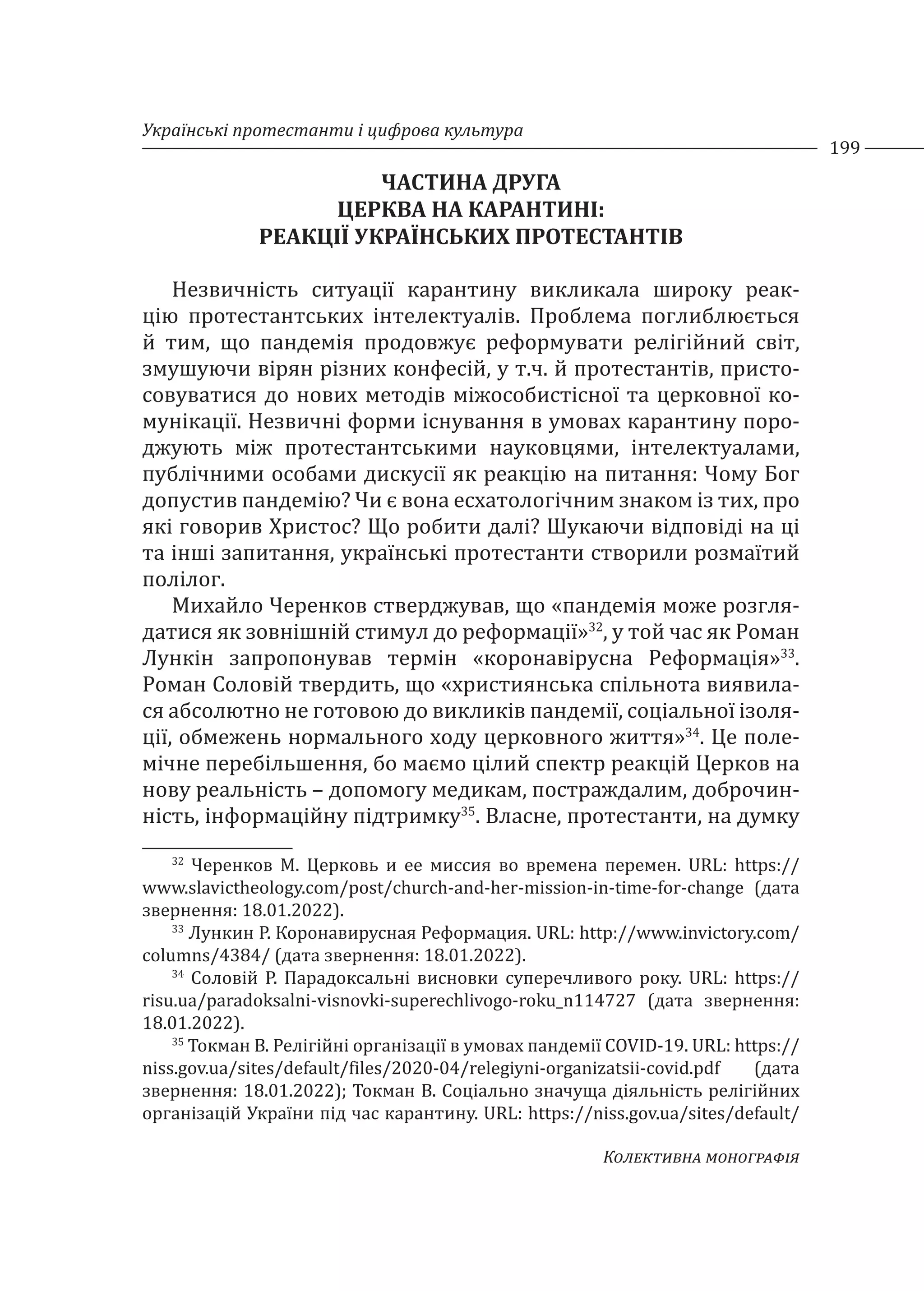 Українські протестанти і цифрова культура
199
Колективна монографія
ЧАСТИНА ДРУГА
ЦЕРКВА НА КАРАНТИНІ:
РЕАКЦІЇ УКРАЇНСЬКИХ ПРОТЕСТАНТІВ
Незвичність ситуації карантину викликала широку реак-
цію протестантських інтелектуалів. Проблема поглиблюється
й тим, що пандемія продовжує реформувати релігійний світ,
змушуючи вірян різних конфесій, у т.ч. й протестантів, присто-
совуватися до нових методів міжособистісної та церковної ко-
мунікації. Незвичні форми існування в умовах карантину поро-
джують між протестантськими науковцями, інтелектуалами,
публічними особами дискусії як реакцію на питання: Чому Бог
допустив пандемію? Чи є вона есхатологічним знаком із тих, про
які говорив Христос? Що робити далі? Шукаючи відповіді на ці
та інші запитання, українські протестанти створили розмаїтий
полілог.
Михайло Черенков стверджував, що «пандемія може розгля-
датися як зовнішній стимул до реформації»32
, у той час як Роман
Лункін запропонував термін «коронавірусна Реформація»33
.
Роман Соловій твердить, що «християнська спільнота виявила-
ся абсолютно не готовою до викликів пандемії, соціальної ізоля-
ції, обмежень нормального ходу церковного життя»34
. Це поле-
мічне перебільшення, бо маємо цілий спектр реакцій Церков на
нову реальність – допомогу медикам, постраждалим, доброчин-
ність, інформаційну підтримку35
. Власне, протестанти, на думку
32
Черенков М. Церковь и ее миссия во времена перемен. URL: https://
www.slavictheology.com/post/church-and-her-mission-in-time-for-change (дата
звернення: 18.01.2022).
33
Лункин Р. Коронавирусная Реформация. URL: http://www.invictory.com/
columns/4384/ (дата звернення: 18.01.2022).
34
Соловій Р. Парадоксальні висновки суперечливого року. URL: https://
risu.ua/paradoksalni-visnovki-superechlivogo-roku_n114727 (дата звернення:
18.01.2022).
35
Токман В. Релігійні організації в умовах пандемії COVID-19. URL: https://
niss.gov.ua/sites/default/files/2020-04/relegiyni-organizatsii-covid.pdf (дата
звернення: 18.01.2022); Токман В. Соціально значуща діяльність релігійних
організацій України під час карантину. URL: https://niss.gov.ua/sites/default/
 