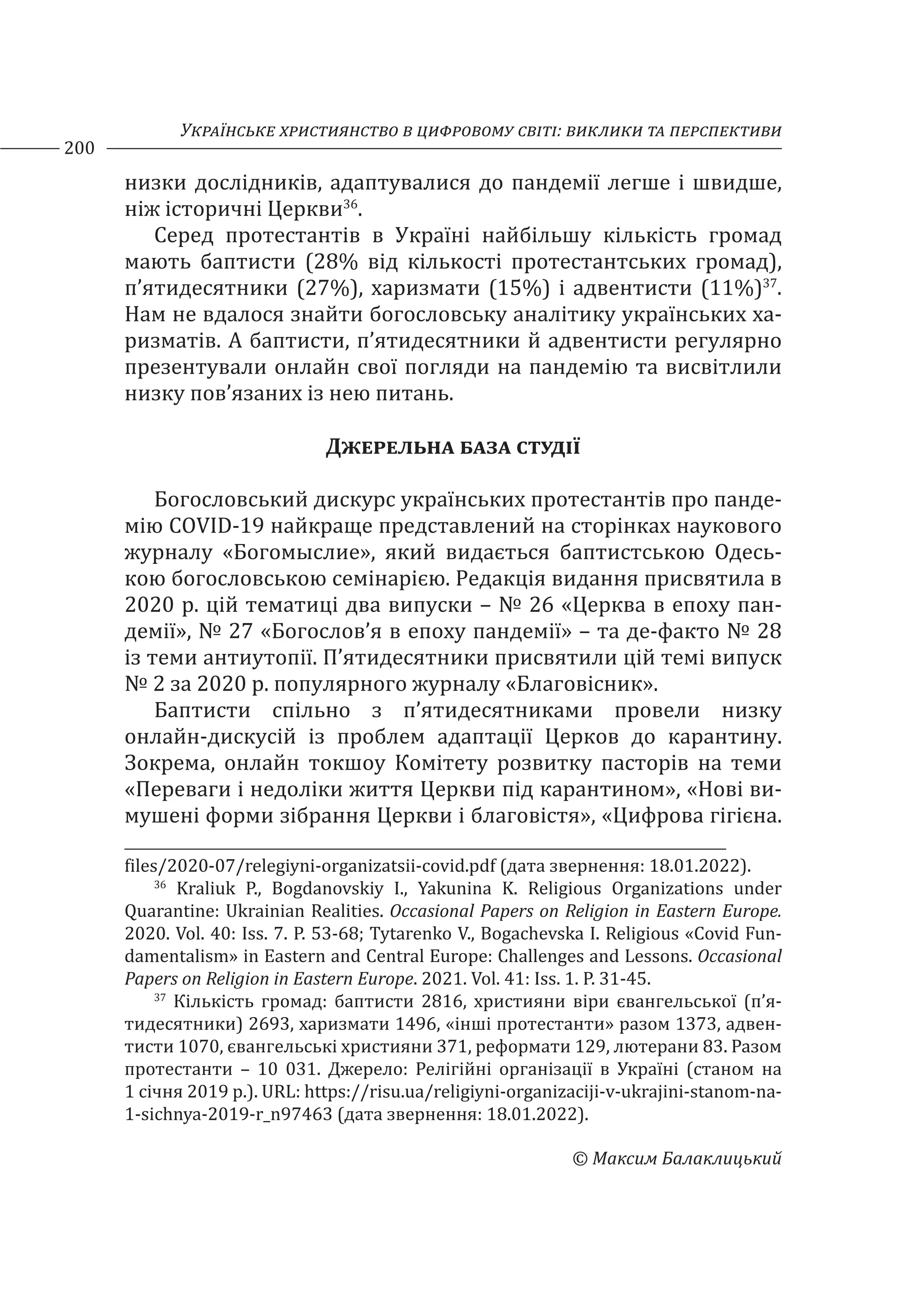 Українське християнство в цифровому світі: виклики та перспективи
200
© Максим Балаклицький
низки дослідників, адаптувалися до пандемії легше і швидше,
ніж історичні Церкви36
.
Серед протестантів в Україні найбільшу кількість громад
мають баптисти (28% від кількості протестантських громад),
п’ятидесятники (27%), харизмати (15%) і адвентисти (11%)37
.
Нам не вдалося знайти богословську аналітику українських ха-
ризматів. А баптисти, п’ятидесятники й адвентисти регулярно
презентували онлайн свої погляди на пандемію та висвітлили
низку пов’язаних із нею питань.
Джерельна база студії
Богословський дискурс українських протестантів про панде-
мію COVID-19 найкраще представлений на сторінках наукового
журналу «Богомыслие», який видається баптистською Одесь-
кою богословською семінарією. Редакція видання присвятила в
2020 р. цій тематиці два випуски – № 26 «Церква в епоху пан-
демії», № 27 «Богослов’я в епоху пандемії» – та де-факто № 28
із теми антиутопії. П’ятидесятники присвятили цій темі випуск
№ 2 за 2020 р. популярного журналу «Благовісник».
Баптисти спільно з п’ятидесятниками провели низку
онлайн-дискусій із проблем адаптації Церков до карантину.
Зокрема, онлайн токшоу Комітету розвитку пасторів на теми
«Переваги і недоліки життя Церкви під карантином», «Нові ви-
мушені форми зібрання Церкви і благовістя», «Цифрова гігієна.
files/2020-07/relegiyni-organizatsii-covid.pdf (дата звернення: 18.01.2022).
36
Kraliuk P., Bogdanovskiy I., Yakunina K. Religious Organizations under
Quarantine: Ukrainian Realities. Occasional Papers on Religion in Eastern Europe.
2020. Vol. 40: Iss. 7. P. 53-68; Tytarenko V., Bogachevska I. Religious «Covid Fun-
damentalism» in Eastern and Central Europe: Challenges and Lessons. Occasional
Papers on Religion in Eastern Europe. 2021. Vol. 41: Iss. 1. P. 31-45.
37
Кількість громад: баптисти 2816, християни віри євангельської (п’я-
тидесятники) 2693, харизмати 1496, «інші протестанти» разом 1373, адвен-
тисти 1070, євангельські християни 371, реформати 129, лютерани 83. Разом
протестанти – 10 031. Джерело: Релігійні організації в Україні (станом на
1 січня 2019 р.). URL: https://risu.ua/religiyni-organizaciji-v-ukrajini-stanom-na-
1-sichnya-2019-r_n97463 (дата звернення: 18.01.2022).
 