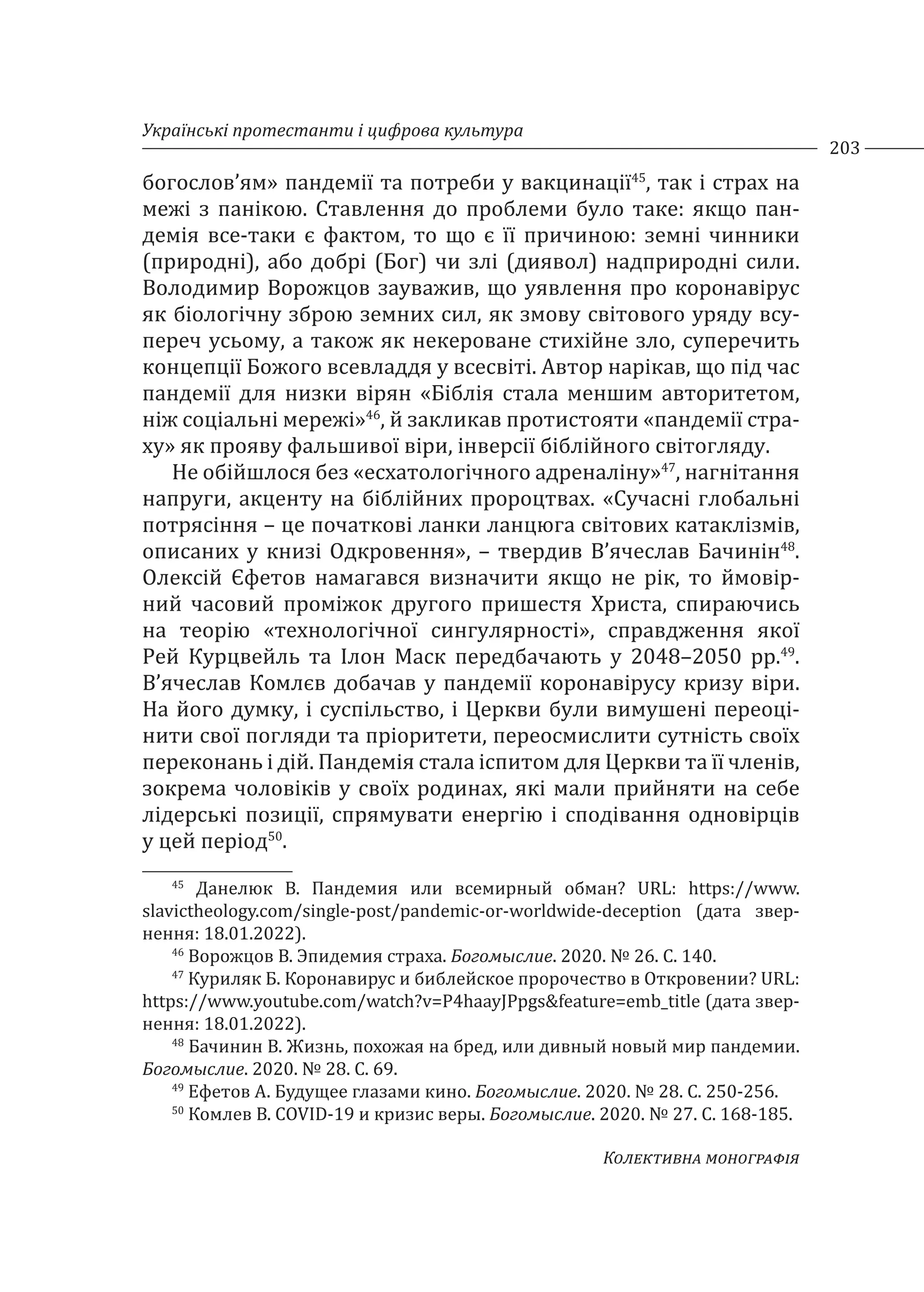 Українські протестанти і цифрова культура
203
Колективна монографія
богослов’ям» пандемії та потреби у вакцинації45
, так і страх на
межі з панікою. Ставлення до проблеми було таке: якщо пан-
демія все-таки є фактом, то що є її причиною: земні чинники
(природні), або добрі (Бог) чи злі (диявол) надприродні сили.
Володимир Ворожцов зауважив, що уявлення про коронавірус
як біологічну зброю земних сил, як змову світового уряду всу-
переч усьому, а також як некероване стихійне зло, суперечить
концепції Божого всевладдя у всесвіті. Автор нарікав, що під час
пандемії для низки вірян «Біблія стала меншим авторитетом,
ніж соціальні мережі»46
, й закликав протистояти «пандемії стра-
ху» як прояву фальшивої віри, інверсії біблійного світогляду.
Не обійшлося без «есхатологічного адреналіну»47
, нагнітання
напруги, акценту на біблійних пророцтвах. «Сучасні глобальні
потрясіння – це початкові ланки ланцюга світових катаклізмів,
описаних у книзі Одкровення», – твердив В’ячеслав Бачинін48
.
Олексій Єфетов намагався визначити якщо не рік, то ймовір-
ний часовий проміжок другого пришестя Христа, спираючись
на теорію «технологічної сингулярності», справдження якої
Рей Курцвейль та Ілон Маск передбачають у 2048–2050 рр.49
.
В’ячеслав Комлєв добачав у пандемії коронавірусу кризу віри.
На його думку, і суспільство, і Церкви були вимушені переоці-
нити свої погляди та пріоритети, переосмислити сутність своїх
переконань і дій. Пандемія стала іспитом для Церкви та її членів,
зокрема чоловіків у своїх родинах, які мали прийняти на себе
лідерські позиції, спрямувати енергію і сподівання одновірців
у цей період50
.
45
Данелюк В. Пандемия или всемирный обман? URL: https://www.
slavictheology.com/single-post/pandemic-or-worldwide-deception (дата звер-
нення: 18.01.2022).
46
Ворожцов В. Эпидемия страха. Богомыслие. 2020. № 26. С. 140.
47
Куриляк Б. Коронавирус и библейское пророчество в Откровении? URL:
https://www.youtube.com/watch?v=P4haayJPpgs&feature=emb_title (дата звер-
нення: 18.01.2022).
48
Бачинин В. Жизнь, похожая на бред, или дивный новый мир пандемии.
Богомыслие. 2020. № 28. С. 69.
49
Ефетов А. Будущее глазами кино. Богомыслие. 2020. № 28. С. 250-256.
50
Комлев В. COVID-19 и кризис веры. Богомыслие. 2020. № 27. С. 168-185.
 