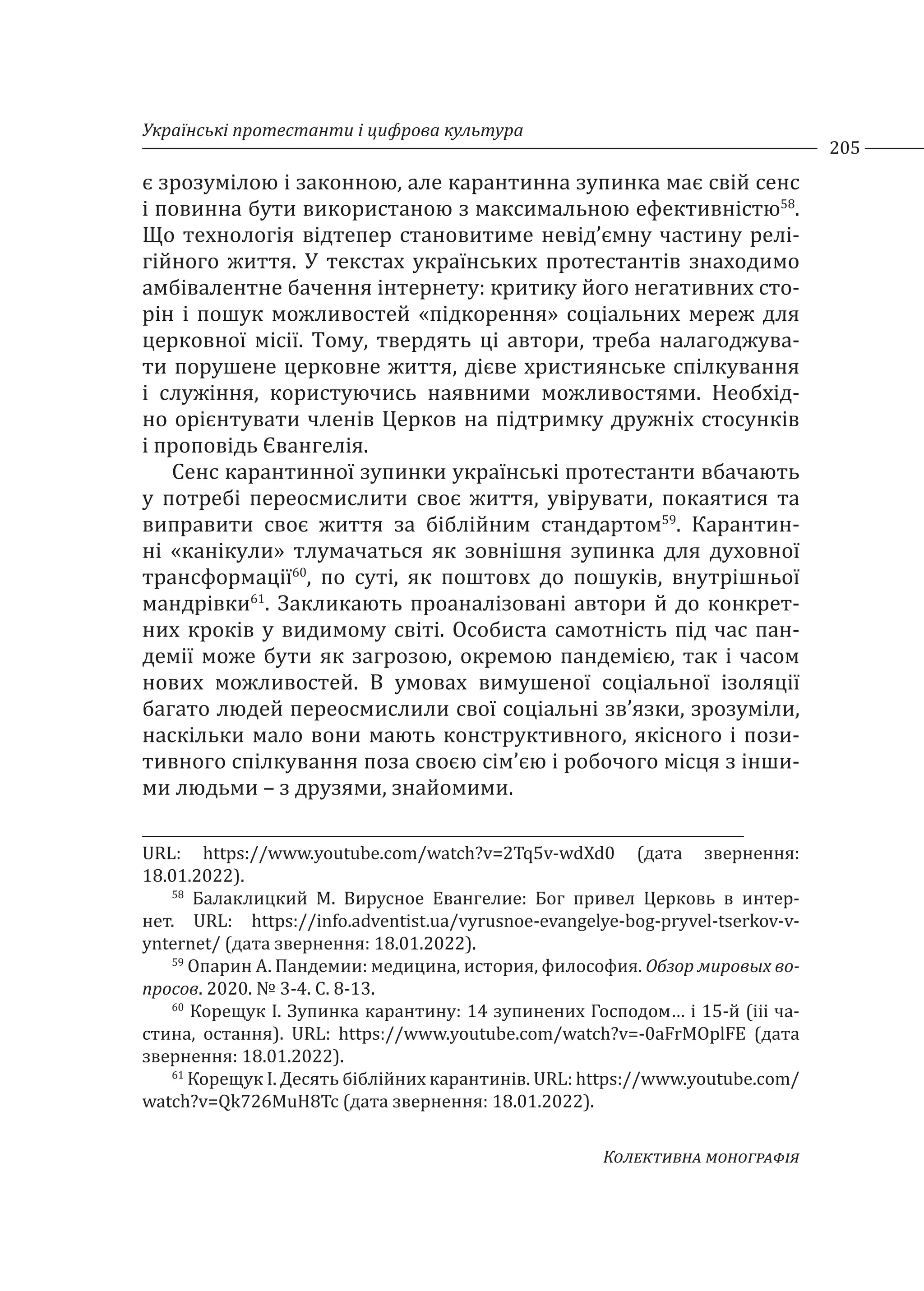Українські протестанти і цифрова культура
205
Колективна монографія
є зрозумілою і законною, але карантинна зупинка має свій сенс
і повинна бути використаною з максимальною ефективністю58
.
Що технологія відтепер становитиме невід’ємну частину релі-
гійного життя. У текстах українських протестантів знаходимо
амбівалентне бачення інтернету: критику його негативних сто-
рін і пошук можливостей «підкорення» соціальних мереж для
церковної місії. Тому, твердять ці автори, треба налагоджува-
ти порушене церковне життя, дієве християнське спілкування
і служіння, користуючись наявними можливостями. Необхід-
но орієнтувати членів Церков на підтримку дружніх стосунків
і проповідь Євангелія.
Сенс карантинної зупинки українські протестанти вбачають
у потребі переосмислити своє життя, увірувати, покаятися та
виправити своє життя за біблійним стандартом59
. Карантин-
ні «канікули» тлумачаться як зовнішня зупинка для духовної
трансформації60
, по суті, як поштовх до пошуків, внутрішньої
мандрівки61
. Закликають проаналізовані автори й до конкрет-
них кроків у видимому світі. Особиста самотність під час пан-
демії може бути як загрозою, окремою пандемією, так і часом
нових можливостей. В умовах вимушеної соціальної ізоляції
багато людей переосмислили свої соціальні зв’язки, зрозуміли,
наскільки мало вони мають конструктивного, якісного і пози-
тивного спілкування поза своєю сім’єю і робочого місця з інши-
ми людьми – з друзями, знайомими.
URL: https://www.youtube.com/watch?v=2Tq5v-wdXd0 (дата звернення:
18.01.2022).
58
Балаклицкий М. Вирусное Евангелие: Бог привел Церковь в интер-
нет. URL: https://info.adventist.ua/vyrusnoe-evangelye-bog-pryvel-tserkov-v-
ynternet/ (дата звернення: 18.01.2022).
59
Опарин А. Пандемии: медицина, история, философия. Обзор мировых во-
просов. 2020. № 3-4. С. 8-13.
60
Корещук І. Зупинка карантину: 14 зупинених Господом… і 15-й (ііі ча-
стина, остання). URL: https://www.youtube.com/watch?v=-0aFrMOplFE (дата
звернення: 18.01.2022).
61
Корещук І. Десять біблійних карантинів. URL: https://www.youtube.com/
watch?v=Qk726MuH8Tc (дата звернення: 18.01.2022).
 