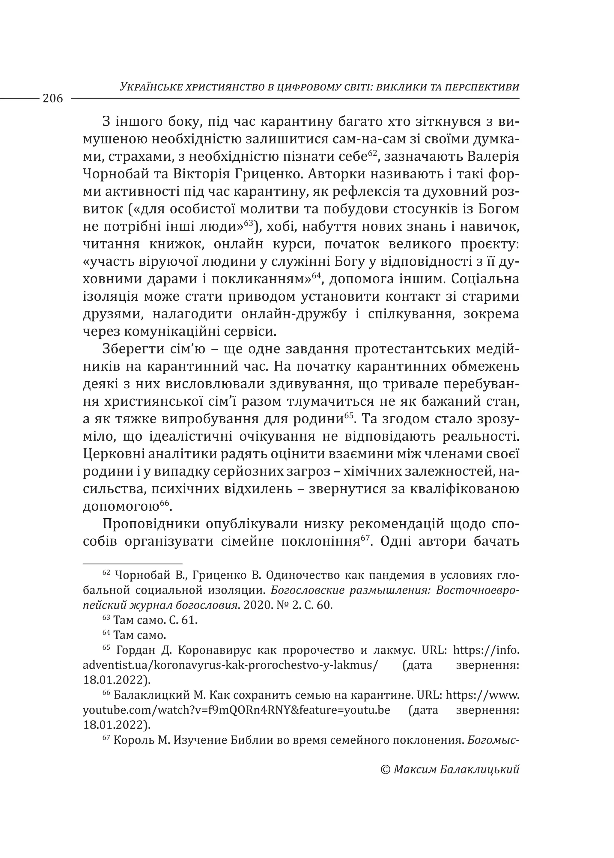 Українське християнство в цифровому світі: виклики та перспективи
206
© Максим Балаклицький
З іншого боку, під час карантину багато хто зіткнувся з ви-
мушеною необхідністю залишитися сам-на-сам зі своїми думка-
ми, страхами, з необхідністю пізнати себе62
, зазначають Валерія
Чорнобай та Вікторія Гриценко. Авторки називають і такі фор-
ми активності під час карантину, як рефлексія та духовний роз-
виток («для особистої молитви та побудови стосунків із Богом
не потрібні інші люди»63
), хобі, набуття нових знань і навичок,
читання книжок, онлайн курси, початок великого проєкту:
«участь віруючої людини у служінні Богу у відповідності з її ду-
ховними дарами і покликанням»64
, допомога іншим. Соціальна
ізоляція може стати приводом установити контакт зі старими
друзями, налагодити онлайн-дружбу і спілкування, зокрема
через комунікаційні сервіси.
Зберегти сім’ю – ще одне завдання протестантських медій-
ників на карантинний час. На початку карантинних обмежень
деякі з них висловлювали здивування, що тривале перебуван-
ня християнської сім’ї разом тлумачиться не як бажаний стан,
а як тяжке випробування для родини65
. Та згодом стало зрозу-
міло, що ідеалістичні очікування не відповідають реальності.
Церковні аналітики радять оцінити взаємини між членами своєї
родини і у випадку серйозних загроз – хімічних залежностей, на-
сильства, психічних відхилень – звернутися за кваліфікованою
допомогою66
.
Проповідники опублікували низку рекомендацій щодо спо-
собів організувати сімейне поклоніння67
. Одні автори бачать
62
Чорнобай В., Гриценко В. Одиночество как пандемия в условиях гло-
бальной социальной изоляции. Богословские размышления: Восточноевро-
пейский журнал богословия. 2020. № 2. С. 60.
63
Там само. С. 61.
64
Там само.
65
Гордан Д. Коронавирус как пророчество и лакмус. URL: https://info.
adventist.ua/koronavyrus-kak-prorochestvo-y-lakmus/ (дата звернення:
18.01.2022).
66
Балаклицкий М. Как сохранить семью на карантине. URL: https://www.
youtube.com/watch?v=f9mQORn4RNY&feature=youtu.be (дата звернення:
18.01.2022).
67
Король М. Изучение Библии во время семейного поклонения. Богомыс-
 