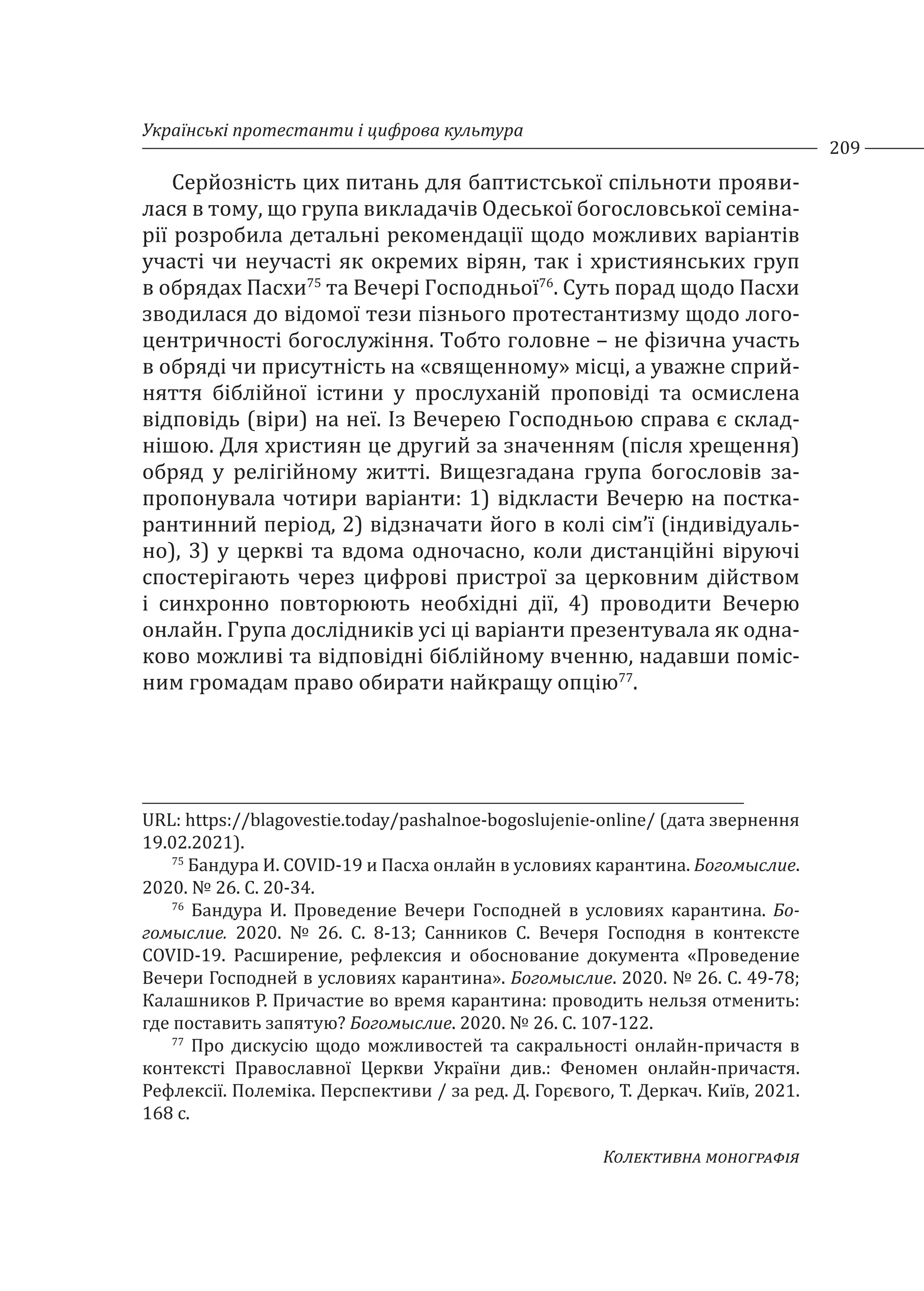 Українські протестанти і цифрова культура
209
Колективна монографія
Серйозність цих питань для баптистської спільноти прояви-
лася в тому, що група викладачів Одеської богословської семіна-
рії розробила детальні рекомендації щодо можливих варіантів
участі чи неучасті як окремих вірян, так і християнських груп
в обрядах Пасхи75
та Вечері Господньої76
. Суть порад щодо Пасхи
зводилася до відомої тези пізнього протестантизму щодо лого-
центричності богослужіння. Тобто головне – не фізична участь
в обряді чи присутність на «священному» місці, а уважне сприй-
няття біблійної істини у прослуханій проповіді та осмислена
відповідь (віри) на неї. Із Вечерею Господньою справа є склад-
нішою. Для християн це другий за значенням (після хрещення)
обряд у релігійному житті. Вищезгадана група богословів за-
пропонувала чотири варіанти: 1) відкласти Вечерю на постка-
рантинний період, 2) відзначати його в колі сім’ї (індивідуаль-
но), 3) у церкві та вдома одночасно, коли дистанційні віруючі
спостерігають через цифрові пристрої за церковним дійством
і синхронно повторюють необхідні дії, 4) проводити Вечерю
онлайн. Група дослідників усі ці варіанти презентувала як одна-
ково можливі та відповідні біблійному вченню, надавши поміс-
ним громадам право обирати найкращу опцію77
.
URL: https://blagovestie.today/pashalnoe-bogoslujenie-online/ (дата звернення
19.02.2021).
75
Бандура И. COVID-19 и Пасха онлайн в условиях карантина. Богомыслие.
2020. № 26. С. 20-34.
76
Бандура И. Проведение Вечери Господней в условиях карантина. Бо-
гомыслие. 2020. № 26. С. 8-13; Санников С. Вечеря Господня в контексте
COVID-19. Расширение, рефлексия и обоснование документа «Проведение
Вечери Господней в условиях карантина». Богомыслие. 2020. № 26. С. 49-78;
Калашников Р. Причастие во время карантина: проводить нельзя отменить:
где поставить запятую? Богомыслие. 2020. № 26. С. 107-122.
77
Про дискусію щодо можливостей та сакральності онлайн-причастя в
контексті Православної Церкви України див.: Феномен онлайн-причастя.
Рефлексії. Полеміка. Перспективи / за ред. Д. Горєвого, Т. Деркач. Київ, 2021.
168 с.
 