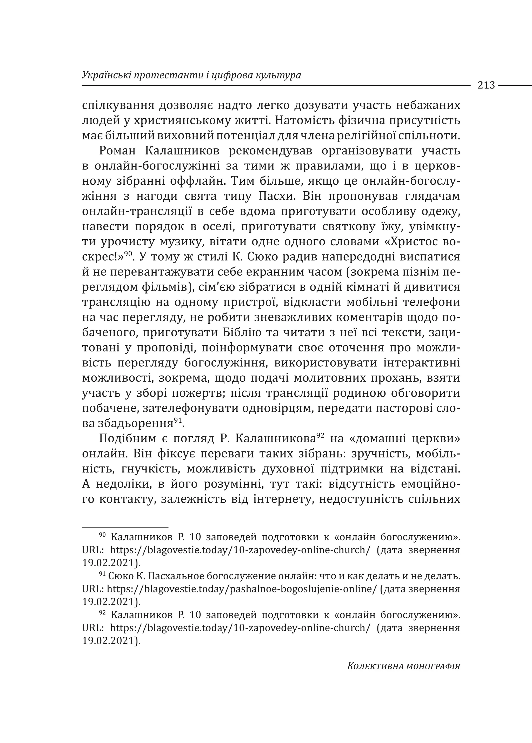 Українські протестанти і цифрова культура
213
Колективна монографія
спілкування дозволяє надто легко дозувати участь небажаних
людей у християнському житті. Натомість фізична присутність
маєбільшийвиховнийпотенціалдлячленарелігійноїспільноти.
Роман Калашников рекомендував організовувати участь
в онлайн-богослужінні за тими ж правилами, що і в церков-
ному зібранні оффлайн. Тим більше, якщо це онлайн-богослу-
жіння з нагоди свята типу Пасхи. Він пропонував глядачам
онлайн-трансляції в себе вдома приготувати особливу одежу,
навести порядок в оселі, приготувати святкову їжу, увімкну-
ти урочисту музику, вітати одне одного словами «Христос во-
скрес!»90
. У тому ж стилі К. Сюко радив напередодні виспатися
й не перевантажувати себе екранним часом (зокрема пізнім пе-
реглядом фільмів), сім’єю зібратися в одній кімнаті й дивитися
трансляцію на одному пристрої, відкласти мобільні телефони
на час перегляду, не робити зневажливих коментарів щодо по-
баченого, приготувати Біблію та читати з неї всі тексти, заци-
товані у проповіді, поінформувати своє оточення про можли-
вість перегляду богослужіння, використовувати інтерактивні
можливості, зокрема, щодо подачі молитовних прохань, взяти
участь у зборі пожертв; після трансляції родиною обговорити
побачене, зателефонувати одновірцям, передати пасторові сло-
ва збадьорення91
.
Подібним є погляд Р. Калашникова92
на «домашні церкви»
онлайн. Він фіксує переваги таких зібрань: зручність, мобіль-
ність, гнучкість, можливість духовної підтримки на відстані.
А недоліки, в його розумінні, тут такі: відсутність емоційно-
го контакту, залежність від інтернету, недоступність спільних
90
Калашников Р. 10 заповедей подготовки к «онлайн богослужению».
URL: https://blagovestie.today/10-zapovedey-online-church/ (дата звернення
19.02.2021).
91
Сюко К. Пасхальное богослужение онлайн: что и как делать и не делать.
URL: https://blagovestie.today/pashalnoe-bogoslujenie-online/ (дата звернення
19.02.2021).
92
Калашников Р. 10 заповедей подготовки к «онлайн богослужению».
URL: https://blagovestie.today/10-zapovedey-online-church/ (дата звернення
19.02.2021).
 