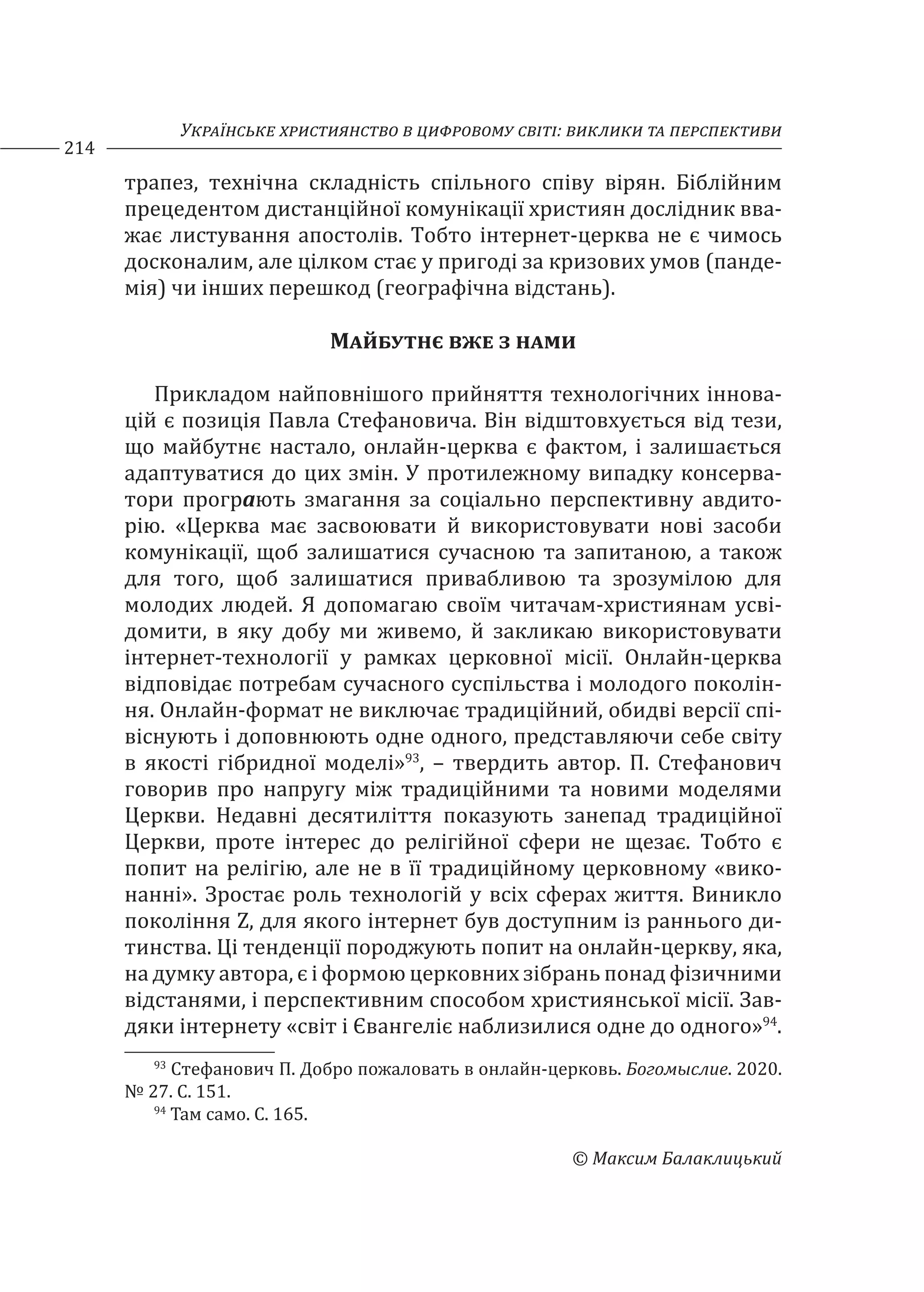 Українське християнство в цифровому світі: виклики та перспективи
214
© Максим Балаклицький
трапез, технічна складність спільного співу вірян. Біблійним
прецедентом дистанційної комунікації християн дослідник вва-
жає листування апостолів. Тобто інтернет-церква не є чимось
досконалим, але цілком стає у пригоді за кризових умов (панде-
мія) чи інших перешкод (географічна відстань).
Майбутнє вже з нами
Прикладом найповнішого прийняття технологічних іннова-
цій є позиція Павла Стефановича. Він відштовхується від тези,
що майбутнє настало, онлайн-церква є фактом, і залишається
адаптуватися до цих змін. У протилежному випадку консерва-
тори програють змагання за соціально перспективну авдито-
рію. «Церква має засвоювати й використовувати нові засоби
комунікації, щоб залишатися сучасною та запитаною, а також
для того, щоб залишатися привабливою та зрозумілою для
молодих людей. Я допомагаю своїм читачам-християнам усві-
домити, в яку добу ми живемо, й закликаю використовувати
інтернет-технології у рамках церковної місії. Онлайн-церква
відповідає потребам сучасного суспільства і молодого поколін-
ня. Онлайн-формат не виключає традиційний, обидві версії спі-
віснують і доповнюють одне одного, представляючи себе світу
в якості гібридної моделі»93
, – твердить автор. П. Стефанович
говорив про напругу між традиційними та новими моделями
Церкви. Недавні десятиліття показують занепад традиційної
Церкви, проте інтерес до релігійної сфери не щезає. Тобто є
попит на релігію, але не в її традиційному церковному «вико-
нанні». Зростає роль технологій у всіх сферах життя. Виникло
покоління Z, для якого інтернет був доступним із раннього ди-
тинства. Ці тенденції породжують попит на онлайн-церкву, яка,
на думку автора, є і формою церковних зібрань понад фізичними
відстанями, і перспективним способом християнської місії. Зав-
дяки інтернету «світ і Євангеліє наблизилися одне до одного»94
.
93
Стефанович П. Добро пожаловать в онлайн-церковь. Богомыслие. 2020.
№ 27. С. 151.
94
Там само. С. 165.
 