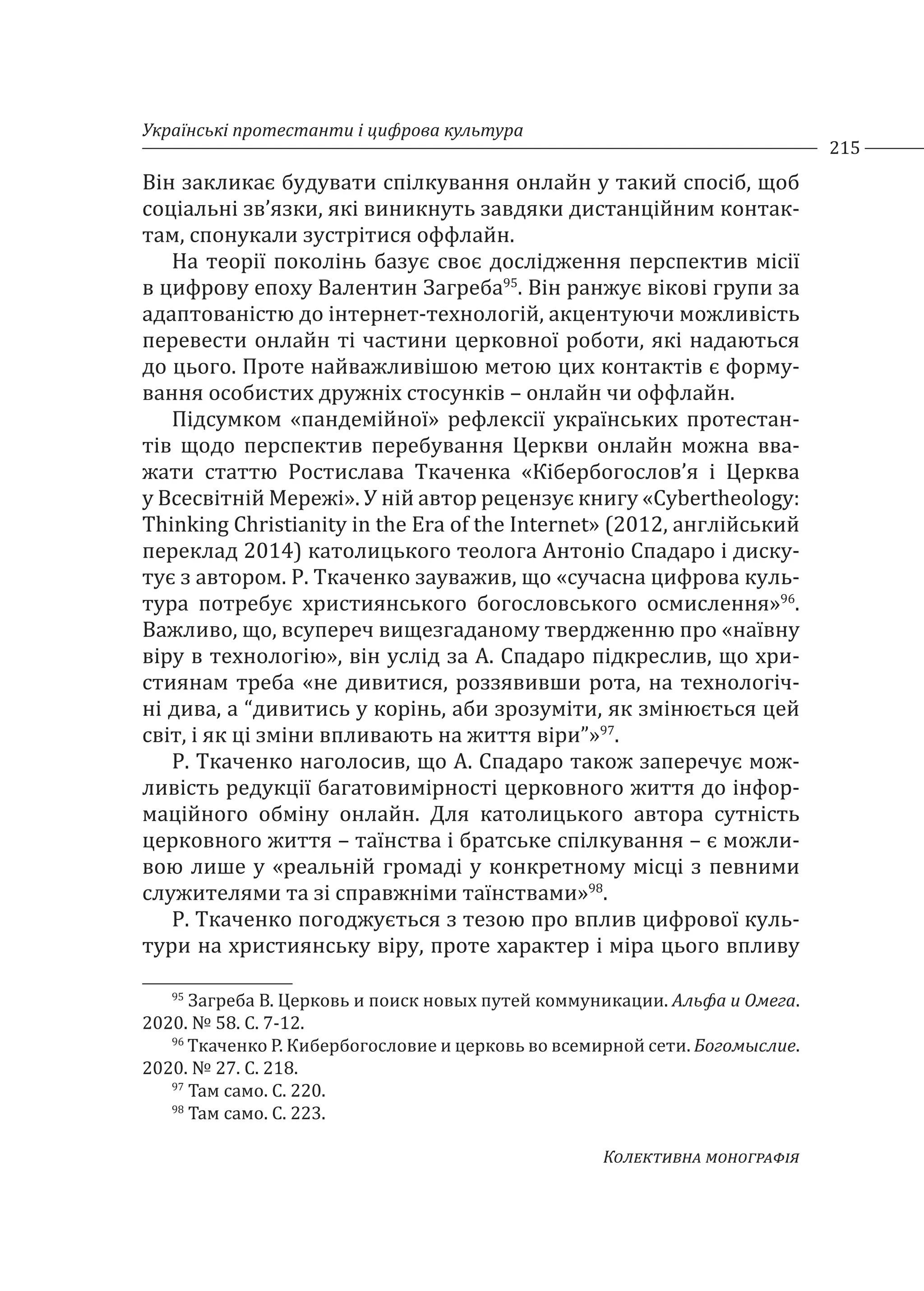 Українські протестанти і цифрова культура
215
Колективна монографія
Він закликає будувати спілкування онлайн у такий спосіб, щоб
соціальні зв’язки, які виникнуть завдяки дистанційним контак-
там, спонукали зустрітися оффлайн.
На теорії поколінь базує своє дослідження перспектив місії
в цифрову епоху Валентин Загреба95
. Він ранжує вікові групи за
адаптованістю до інтернет-технологій, акцентуючи можливість
перевести онлайн ті частини церковної роботи, які надаються
до цього. Проте найважливішою метою цих контактів є форму-
вання особистих дружніх стосунків – онлайн чи оффлайн.
Підсумком «пандемійної» рефлексії українських протестан-
тів щодо перспектив перебування Церкви онлайн можна вва-
жати статтю Ростислава Ткаченка «Кібербогослов’я і Церква
у Всесвітній Мережі». У ній автор рецензує книгу «Cybertheology:
Thinking Christianity in the Era of the Internet» (2012, англійський
переклад 2014) католицького теолога Антоніо Спадаро і диску-
тує з автором. Р. Ткаченко зауважив, що «сучасна цифрова куль-
тура потребує християнського богословського осмислення»96
.
Важливо, що, всупереч вищезгаданому твердженню про «наївну
віру в технологію», він услід за А. Спадаро підкреслив, що хри-
стиянам треба «не дивитися, роззявивши рота, на технологіч-
ні дива, а “дивитись у корінь, аби зрозуміти, як змінюється цей
світ, і як ці зміни впливають на життя віри”»97
.
Р. Ткаченко наголосив, що А. Спадаро також заперечує мож-
ливість редукції багатовимірності церковного життя до інфор-
маційного обміну онлайн. Для католицького автора сутність
церковного життя – таїнства і братське спілкування – є можли-
вою лише у «реальній громаді у конкретному місці з певними
служителями та зі справжніми таїнствами»98
.
Р. Ткаченко погоджується з тезою про вплив цифрової куль-
тури на християнську віру, проте характер і міра цього впливу
95
Загреба В. Церковь и поиск новых путей коммуникации. Альфа и Омега.
2020. № 58. С. 7-12.
96
Ткаченко Р. Кибербогословие и церковь во всемирной сети. Богомыслие.
2020. № 27. С. 218.
97
Там само. С. 220.
98
Там само. С. 223.
 
