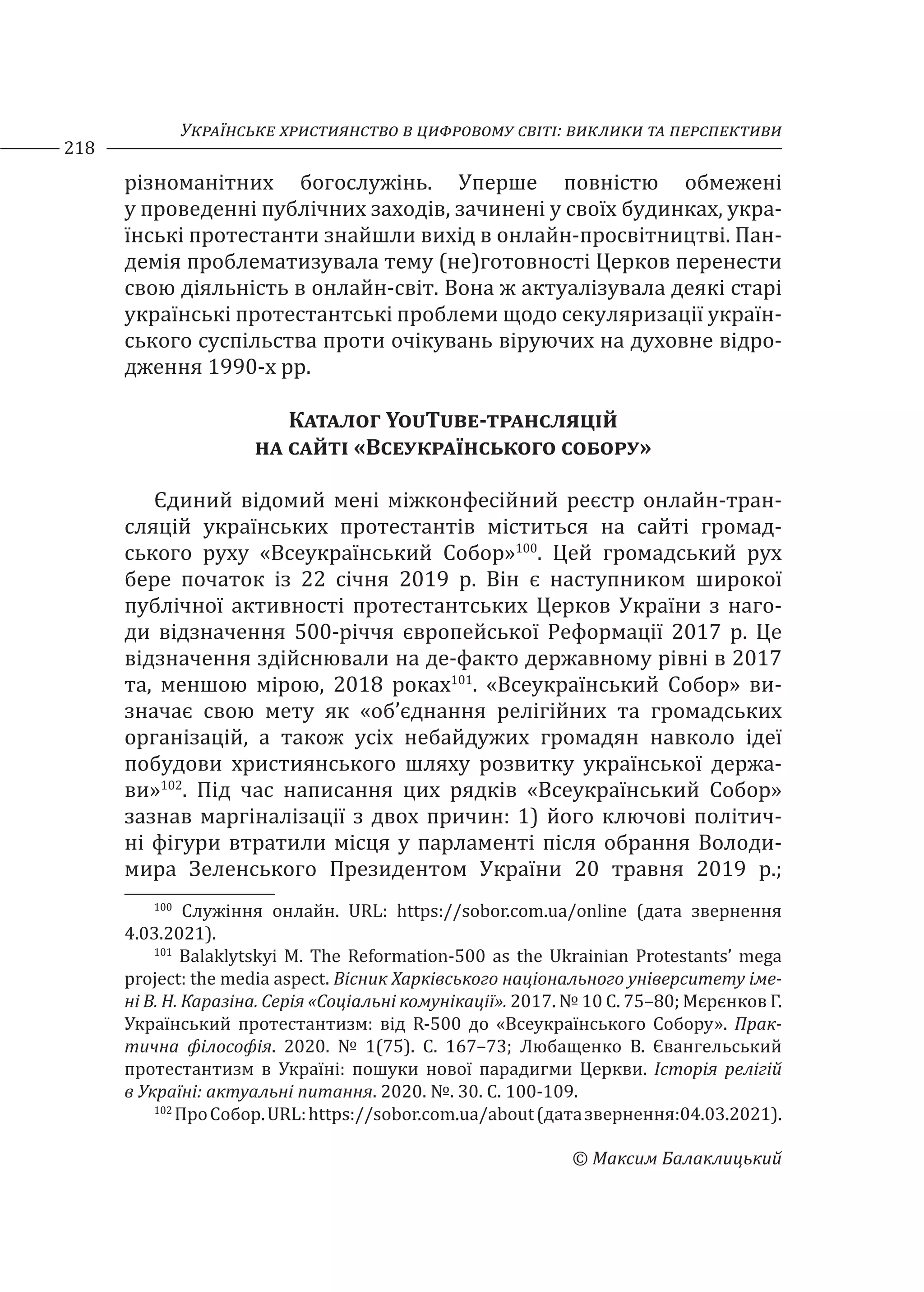 Українське християнство в цифровому світі: виклики та перспективи
218
© Максим Балаклицький
різноманітних богослужінь. Уперше повністю обмежені
у проведенні публічних заходів, зачинені у своїх будинках, укра-
їнські протестанти знайшли вихід в онлайн-просвітництві. Пан-
демія проблематизувала тему (не)готовності Церков перенести
свою діяльність в онлайн-світ. Вона ж актуалізувала деякі старі
українські протестантські проблеми щодо секуляризації україн-
ського суспільства проти очікувань віруючих на духовне відро-
дження 1990-х рр.
Каталог YouTube-трансляцій
на сайті «Всеукраїнського собору»
Єдиний відомий мені міжконфесійний реєстр онлайн-тран-
сляцій українських протестантів міститься на сайті громад-
ського руху «Всеукраїнський Собор»100
. Цей громадський рух
бере початок із 22 січня 2019 р. Він є наступником широкої
публічної активності протестантських Церков України з наго-
ди відзначення 500-річчя європейської Реформації 2017 р. Це
відзначення здійснювали на де-факто державному рівні в 2017
та, меншою мірою, 2018 роках101
. «Всеукраїнський Собор» ви-
значає свою мету як «об’єднання релігійних та громадських
організацій, а також усіх небайдужих громадян навколо ідеї
побудови християнського шляху розвитку української держа-
ви»102
. Під час написання цих рядків «Всеукраїнський Собор»
зазнав маргіналізації з двох причин: 1) його ключові політич-
ні фігури втратили місця у парламенті після обрання Володи-
мира Зеленського Президентом України 20 травня 2019 р.;
100
Служіння онлайн. URL: https://sobor.com.ua/online (дата звернення
4.03.2021).
101
Balaklytskyi M. The Reformation-500 as the Ukrainian Protestants’ mega
project: the media aspect. Вісник Харківського національного університету іме-
ні В. Н. Каразіна. Серія «Соціальні комунікації». 2017. № 10 С. 75–80; Мєрєнков Г.
Український протестантизм: від R-500 до «Всеукраїнського Собору». Прак-
тична філософія. 2020. № 1(75). С. 167–73; Любащенко В. Євангельський
протестантизм в Україні: пошуки нової парадигми Церкви. Історія релігій
в Україні: актуальні питання. 2020. №. 30. С. 100-109.
102
ПроСобор.URL:https://sobor.com.ua/about(датазвернення:04.03.2021).
 