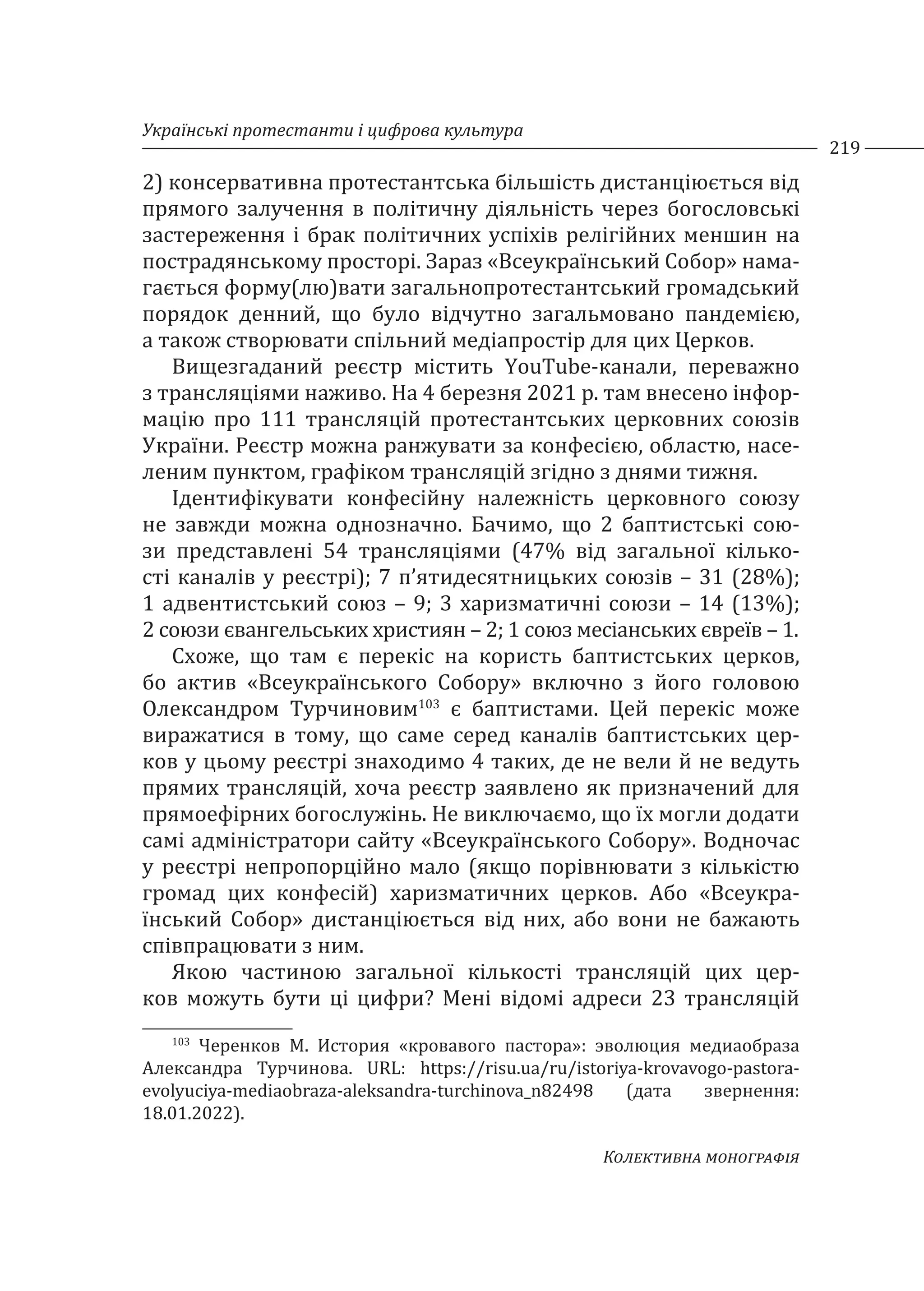 Українські протестанти і цифрова культура
219
Колективна монографія
2) консервативна протестантська більшість дистанціюється від
прямого залучення в політичну діяльність через богословські
застереження і брак політичних успіхів релігійних меншин на
пострадянському просторі. Зараз «Всеукраїнський Собор» нама-
гається форму(лю)вати загальнопротестантський громадський
порядок денний, що було відчутно загальмовано пандемією,
а також створювати спільний медіапростір для цих Церков.
Вищезгаданий реєстр містить YouTube-канали, переважно
з трансляціями наживо. На 4 березня 2021 р. там внесено інфор-
мацію про 111 трансляцій протестантських церковних союзів
України. Реєстр можна ранжувати за конфесією, областю, насе-
леним пунктом, графіком трансляцій згідно з днями тижня.
Ідентифікувати конфесійну належність церковного союзу
не завжди можна однозначно. Бачимо, що 2 баптистські сою-
зи представлені 54 трансляціями (47% від загальної кілько-
сті каналів у реєстрі); 7 п’ятидесятницьких союзів – 31 (28%);
1 адвентистський союз – 9; 3 харизматичні союзи – 14 (13%);
2 союзи євангельських християн – 2; 1 союз месіанських євреїв – 1.
Схоже, що там є перекіс на користь баптистських церков,
бо актив «Всеукраїнського Собору» включно з його головою
Олександром Турчиновим103
є баптистами. Цей перекіс може
виражатися в тому, що саме серед каналів баптистських цер-
ков у цьому реєстрі знаходимо 4 таких, де не вели й не ведуть
прямих трансляцій, хоча реєстр заявлено як призначений для
прямоефірних богослужінь. Не виключаємо, що їх могли додати
самі адміністратори сайту «Всеукраїнського Собору». Водночас
у реєстрі непропорційно мало (якщо порівнювати з кількістю
громад цих конфесій) харизматичних церков. Або «Всеукра-
їнський Собор» дистанціюється від них, або вони не бажають
співпрацювати з ним.
Якою частиною загальної кількості трансляцій цих цер-
ков можуть бути ці цифри? Мені відомі адреси 23 трансляцій
103
Черенков М. История «кровавого пастора»: эволюция медиаобраза
Александра Турчинова. URL: https://risu.ua/ru/istoriya-krovavogo-pastora-
evolyuciya-mediaobraza-aleksandra-turchinova_n82498 (дата звернення:
18.01.2022).
 