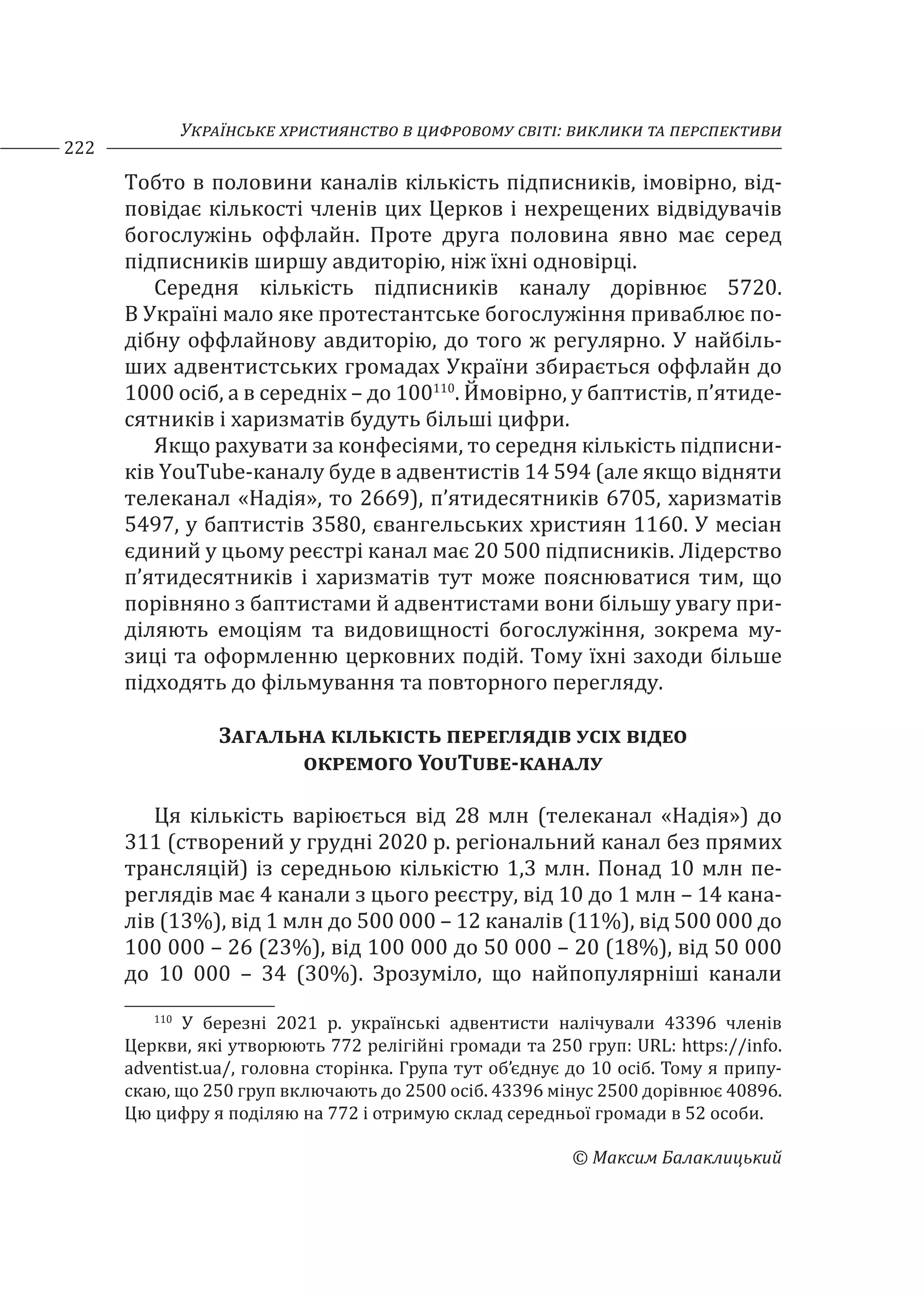 Українське християнство в цифровому світі: виклики та перспективи
222
© Максим Балаклицький
Тобто в половини каналів кількість підписників, імовірно, від-
повідає кількості членів цих Церков і нехрещених відвідувачів
богослужінь оффлайн. Проте друга половина явно має серед
підписників ширшу авдиторію, ніж їхні одновірці.
Середня кількість підписників каналу дорівнює 5720.
В Україні мало яке протестантське богослужіння приваблює по-
дібну оффлайнову авдиторію, до того ж регулярно. У найбіль-
ших адвентистських громадах України збирається оффлайн до
1000 осіб, а в середніх – до 100110
. Ймовірно, у баптистів, п’ятиде-
сятників і харизматів будуть більші цифри.
Якщо рахувати за конфесіями, то середня кількість підписни-
ків YouTube-каналу буде в адвентистів 14 594 (але якщо відняти
телеканал «Надія», то 2669), п’ятидесятників 6705, харизматів
5497, у баптистів 3580, євангельських християн 1160. У месіан
єдиний у цьому реєстрі канал має 20 500 підписників. Лідерство
п’ятидесятників і харизматів тут може пояснюватися тим, що
порівняно з баптистами й адвентистами вони більшу увагу при-
діляють емоціям та видовищності богослужіння, зокрема му-
зиці та оформленню церковних подій. Тому їхні заходи більше
підходять до фільмування та повторного перегляду.
Загальна кількість переглядів усіх відео
окремого YouTube-каналу
Ця кількість варіюється від 28 млн (телеканал «Надія») до
311 (створений у грудні 2020 р. регіональний канал без прямих
трансляцій) із середньою кількістю 1,3 млн. Понад 10 млн пе-
реглядів має 4 канали з цього реєстру, від 10 до 1 млн – 14 кана-
лів (13%), від 1 млн до 500 000 – 12 каналів (11%), від 500 000 до
100 000 – 26 (23%), від 100 000 до 50 000 – 20 (18%), від 50 000
до 10 000 – 34 (30%). Зрозуміло, що найпопулярніші канали
110
У березні 2021 р. українські адвентисти налічували 43396 членів
Церкви, які утворюють 772 релігійні громади та 250 груп: URL: https://info.
adventist.ua/, головна сторінка. Група тут об’єднує до 10 осіб. Тому я припу-
скаю, що 250 груп включають до 2500 осіб. 43396 мінус 2500 дорівнює 40896.
Цю цифру я поділяю на 772 і отримую склад середньої громади в 52 особи.
 