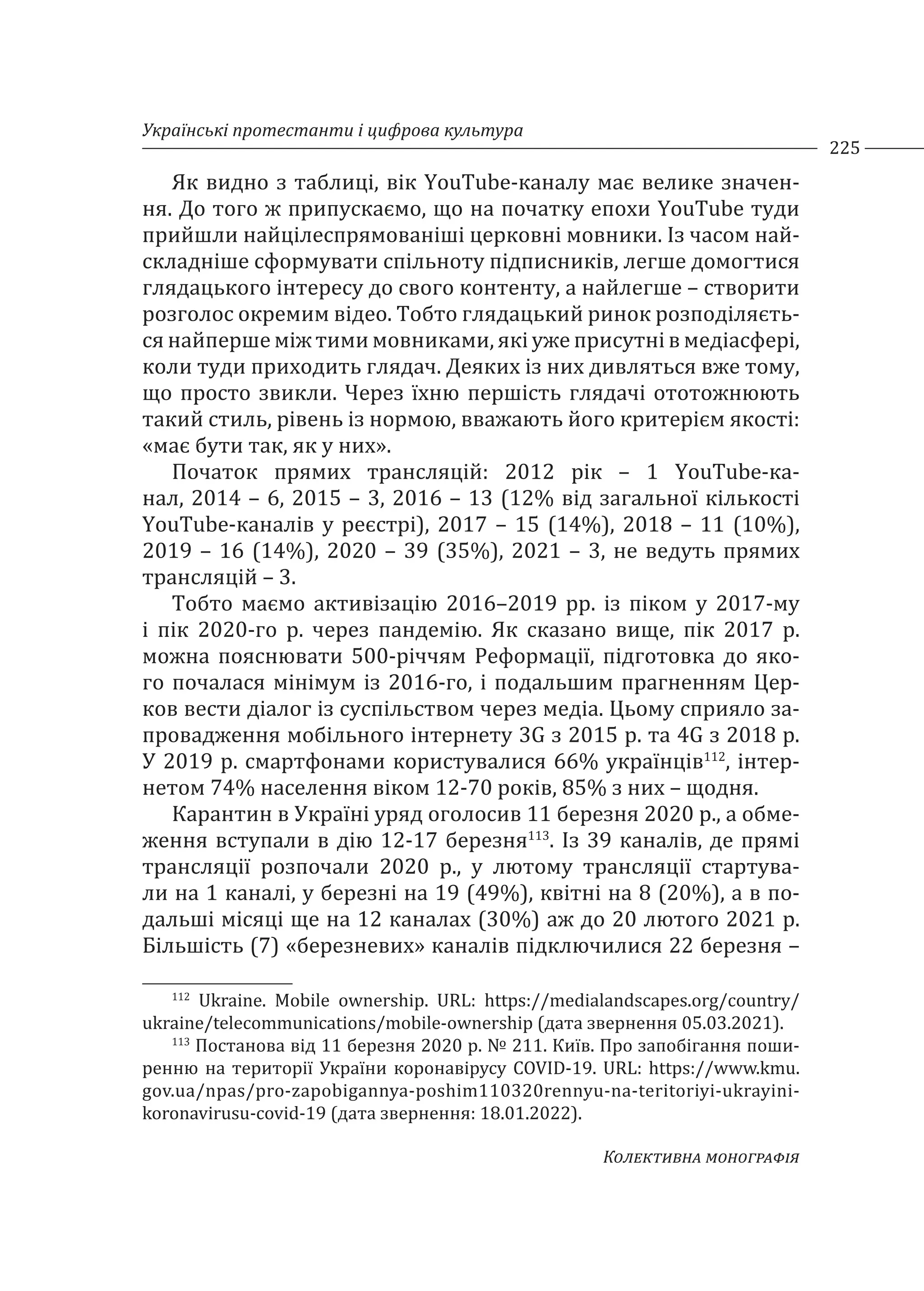 Українські протестанти і цифрова культура
225
Колективна монографія
Як видно з таблиці, вік YouTube-каналу має велике значен-
ня. До того ж припускаємо, що на початку епохи YouTube туди
прийшли найцілеспрямованіші церковні мовники. Із часом най-
складніше сформувати спільноту підписників, легше домогтися
глядацького інтересу до свого контенту, а найлегше – створити
розголос окремим відео. Тобто глядацький ринок розподіляєть-
ся найперше між тими мовниками, які уже присутні в медіасфері,
коли туди приходить глядач. Деяких із них дивляться вже тому,
що просто звикли. Через їхню першість глядачі ототожнюють
такий стиль, рівень із нормою, вважають його критерієм якості:
«має бути так, як у них».
Початок прямих трансляцій: 2012 рік – 1 YouTube-ка-
нал, 2014 – 6, 2015 – 3, 2016 – 13 (12% від загальної кількості
YouTube-каналів у реєстрі), 2017 – 15 (14%), 2018 – 11 (10%),
2019 – 16 (14%), 2020 – 39 (35%), 2021 – 3, не ведуть прямих
трансляцій – 3.
Тобто маємо активізацію 2016–2019 рр. із піком у 2017-му
і пік 2020-го р. через пандемію. Як сказано вище, пік 2017 р.
можна пояснювати 500-річчям Реформації, підготовка до яко-
го почалася мінімум із 2016-го, і подальшим прагненням Цер-
ков вести діалог із суспільством через медіа. Цьому сприяло за-
провадження мобільного інтернету 3G з 2015 р. та 4G з 2018 р.
У 2019 р. смартфонами користувалися 66% українців112
, інтер-
нетом 74% населення віком 12-70 років, 85% з них – щодня.
Карантин в Україні уряд оголосив 11 березня 2020 р., а обме-
ження вступали в дію 12-17 березня113
. Із 39 каналів, де прямі
трансляції розпочали 2020 р., у лютому трансляції стартува-
ли на 1 каналі, у березні на 19 (49%), квітні на 8 (20%), а в по-
дальші місяці ще на 12 каналах (30%) аж до 20 лютого 2021 р.
Більшість (7) «березневих» каналів підключилися 22 березня –
112
Ukraine. Mobile ownership. URL: https://medialandscapes.org/country/
ukraine/telecommunications/mobile-ownership (дата звернення 05.03.2021).
113
Постанова від 11 березня 2020 р. № 211. Київ. Про запобігання поши-
ренню на території України коронавірусу COVID-19. URL: https://www.kmu.
gov.ua/npas/pro-zapobigannya-poshim110320rennyu-na-teritoriyi-ukrayini-
koronavirusu-covid-19 (дата звернення: 18.01.2022).
 