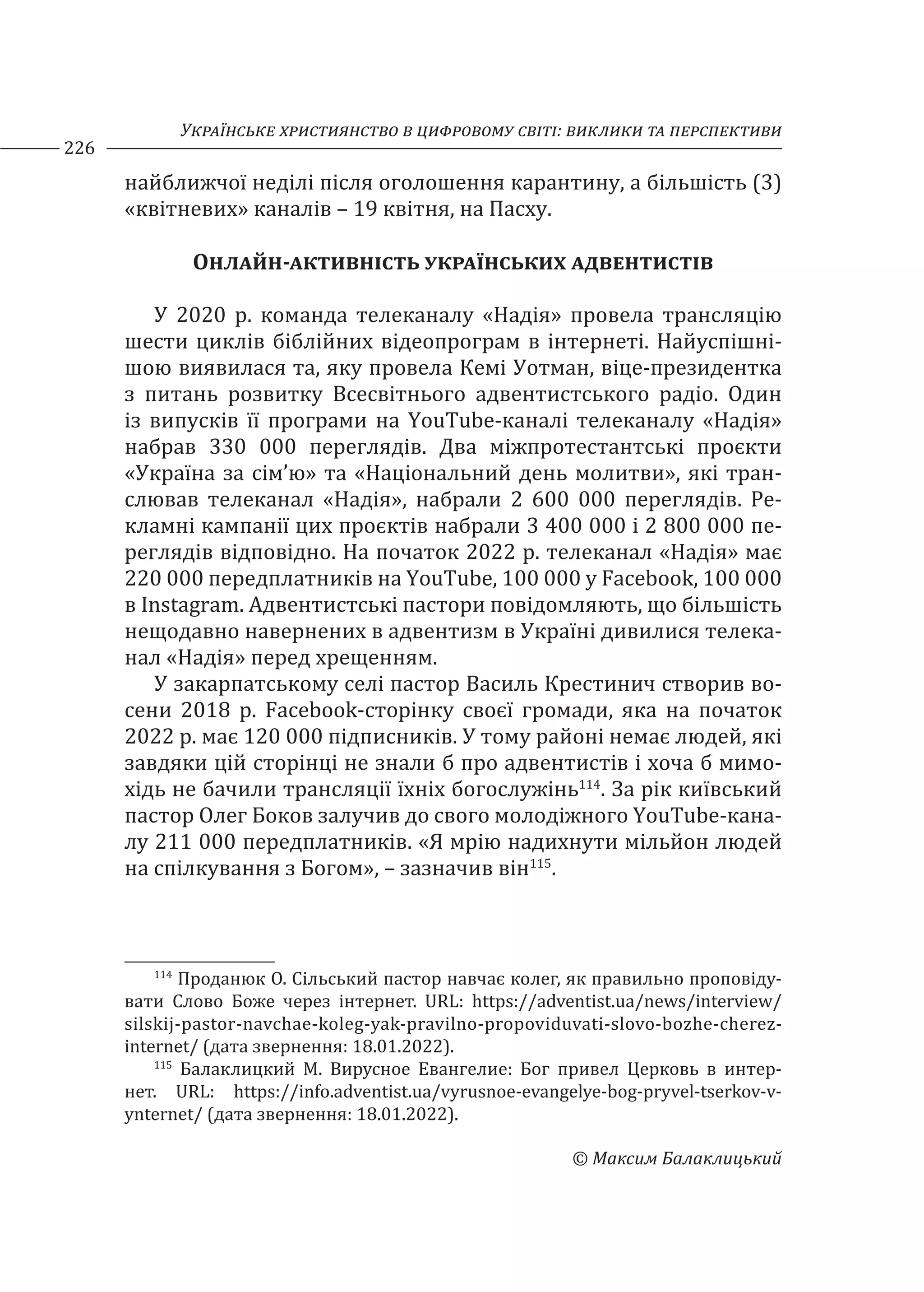 Українське християнство в цифровому світі: виклики та перспективи
226
© Максим Балаклицький
найближчої неділі після оголошення карантину, а більшість (3)
«квітневих» каналів – 19 квітня, на Пасху.
Онлайн-активність українських адвентистів
У 2020 р. команда телеканалу «Надія» провела трансляцію
шести циклів біблійних відеопрограм в інтернеті. Найуспішні-
шою виявилася та, яку провела Кемі Уотман, віце-президентка
з питань розвитку Всесвітнього адвентистського радіо. Один
із випусків її програми на YouTube-каналі телеканалу «Надія»
набрав 330 000 переглядів. Два міжпротестантські проєкти
«Україна за сім’ю» та «Національний день молитви», які тран-
слював телеканал «Надія», набрали 2 600 000 переглядів. Ре-
кламні кампанії цих проєктів набрали 3 400 000 і 2 800 000 пе-
реглядів відповідно. На початок 2022 р. телеканал «Надія» має
220 000 передплатників на YouTube, 100 000 у Facebook, 100 000
в Instagram. Адвентистські пастори повідомляють, що більшість
нещодавно навернених в адвентизм в Україні дивилися телека-
нал «Надія» перед хрещенням.
У закарпатському селі пастор Василь Крестинич створив во-
сени 2018 р. Facebook-сторінку своєї громади, яка на початок
2022 р. має 120 000 підписників. У тому районі немає людей, які
завдяки цій сторінці не знали б про адвентистів і хоча б мимо-
хідь не бачили трансляції їхніх богослужінь114
. За рік київський
пастор Олег Боков залучив до свого молодіжного YouTube-кана-
лу 211 000 передплатників. «Я мрію надихнути мільйон людей
на спілкування з Богом», – зазначив він115
.
114
Проданюк О. Сільський пастор навчає колег, як правильно проповіду-
вати Слово Боже через інтернет. URL: https://adventist.ua/news/interview/
silskij-pastor-navchae-koleg-yak-pravilno-propoviduvati-slovo-bozhe-cherez-
internet/ (дата звернення: 18.01.2022).
115
Балаклицкий М. Вирусное Евангелие: Бог привел Церковь в интер-
нет. URL: https://info.adventist.ua/vyrusnoe-evangelye-bog-pryvel-tserkov-v-
ynternet/ (дата звернення: 18.01.2022).
 