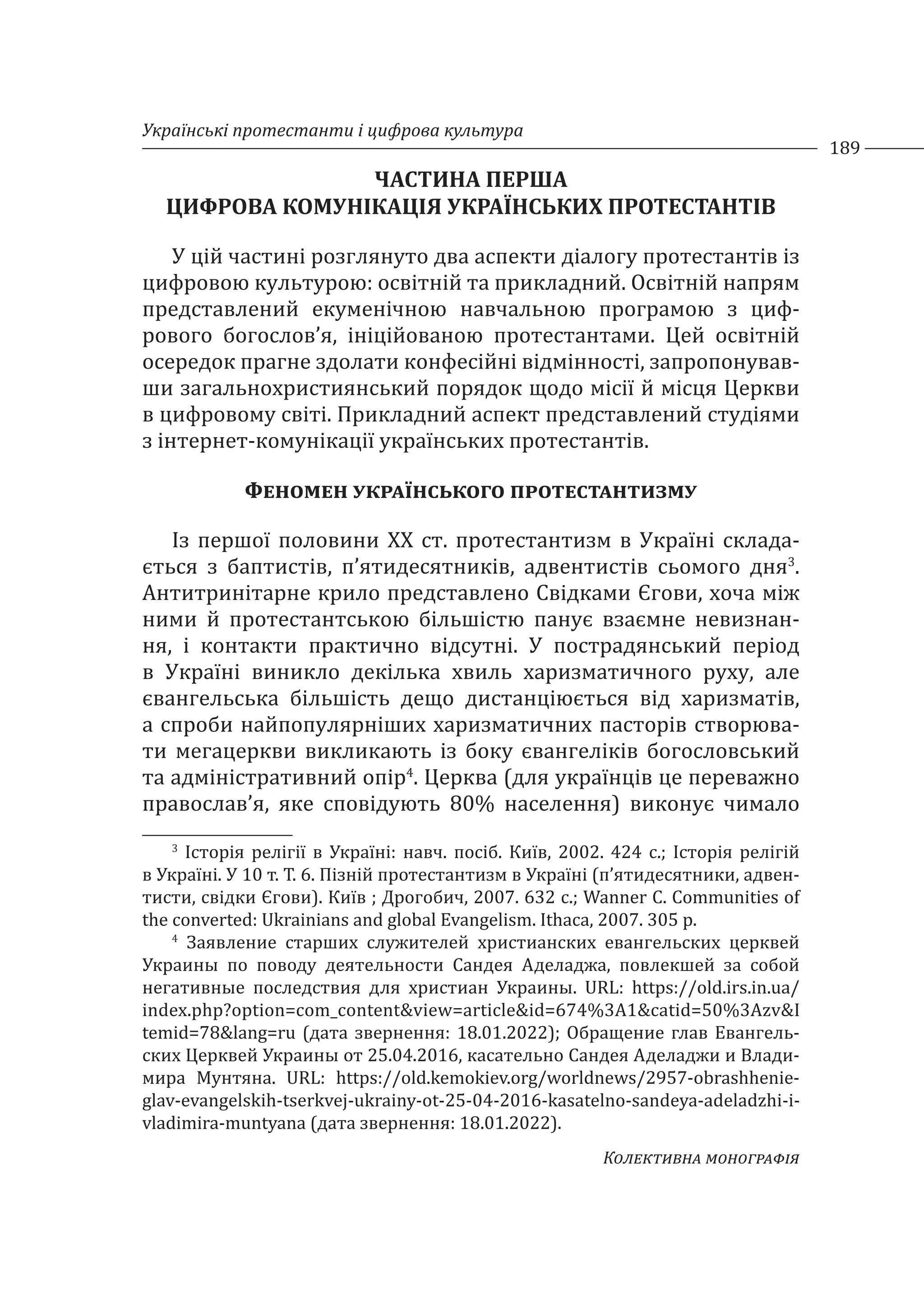 Українські протестанти і цифрова культура
189
Колективна монографія
ЧАСТИНА ПЕРША
ЦИФРОВА КОМУНІКАЦІЯ УКРАЇНСЬКИХ ПРОТЕСТАНТІВ
У цій частині розглянуто два аспекти діалогу протестантів із
цифровою культурою: освітній та прикладний. Освітній напрям
представлений екуменічною навчальною програмою з циф-
рового богослов’я, ініційованою протестантами. Цей освітній
осередок прагне здолати конфесійні відмінності, запропонував-
ши загальнохристиянський порядок щодо місії й місця Церкви
в цифровому світі. Прикладний аспект представлений студіями
з інтернет-комунікації українських протестантів.
Феномен українського протестантизму
Із першої половини XX ст. протестантизм в Україні склада-
ється з баптистів, п’ятидесятників, адвентистів сьомого дня3
.
Антитринітарне крило представлено Свідками Єгови, хоча між
ними й протестантською більшістю панує взаємне невизнан-
ня, і контакти практично відсутні. У пострадянський період
в Україні виникло декілька хвиль харизматичного руху, але
євангельська більшість дещо дистанціюється від харизматів,
а спроби найпопулярніших харизматичних пасторів створюва-
ти мегацеркви викликають із боку євангеліків богословський
та адміністративний опір4
. Церква (для українців це переважно
православ’я, яке сповідують 80% населення) виконує чимало
3
Історія релігії в Україні: навч. посіб. Київ, 2002. 424 с.; Історія релігій
в Україні. У 10 т. Т. 6. Пізній протестантизм в Україні (п’ятидесятники, адвен-
тисти, свідки Єгови). Київ ; Дрогобич, 2007. 632 с.; Wanner C. Communities of
the converted: Ukrainians and global Evangelism. Ithaca, 2007. 305 p.
4
Заявление старших служителей христианских евангельских церквей
Украины по поводу деятельности Сандея Аделаджа, повлекшей за собой
негативные последствия для христиан Украины. URL: https://old.irs.in.ua/
index.php?option=com_content&view=article&id=674%3A1&catid=50%3Azv&I
temid=78&lang=ru (дата звернення: 18.01.2022); Обращение глав Евангель-
ских Церквей Украины от 25.04.2016, касательно Сандея Аделаджи и Влади-
мира Мунтяна. URL: https://old.kemokiev.org/worldnews/2957-obrashhenie-
glav-evangelskih-tserkvej-ukrainy-ot-25-04-2016-kasatelno-sandeya-adeladzhi-i-
vladimira-muntyana (дата звернення: 18.01.2022).
 