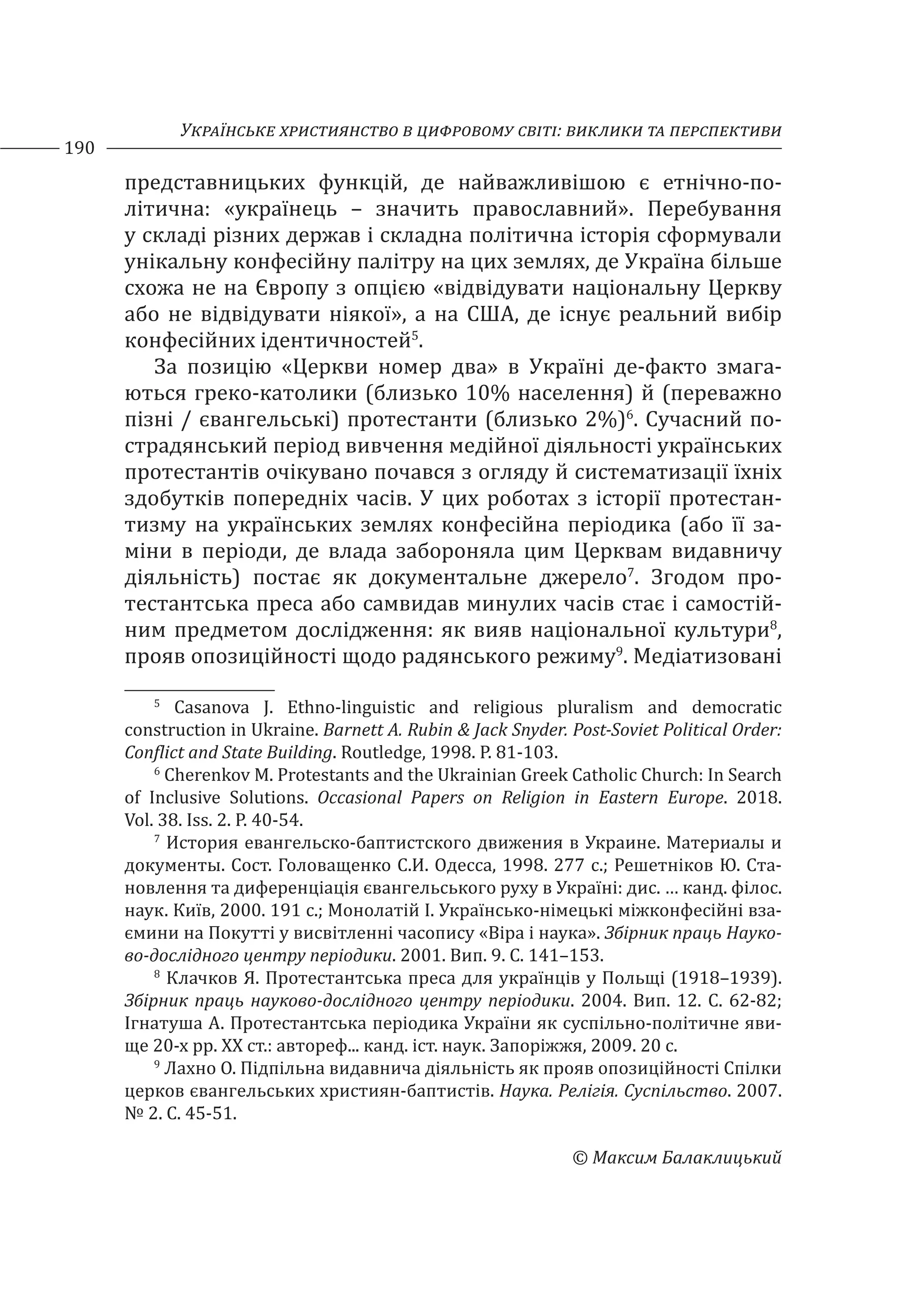 Українське християнство в цифровому світі: виклики та перспективи
190
© Максим Балаклицький
представницьких функцій, де найважливішою є етнічно-по-
літична: «українець – значить православний». Перебування
у складі різних держав і складна політична історія сформували
унікальну конфесійну палітру на цих землях, де Україна більше
схожа не на Європу з опцією «відвідувати національну Церкву
або не відвідувати ніякої», а на США, де існує реальний вибір
конфесійних ідентичностей5
.
За позицію «Церкви номер два» в Україні де-факто змага-
ються греко-католики (близько 10% населення) й (переважно
пізні / євангельські) протестанти (близько 2%)6
. Сучасний по-
страдянський період вивчення медійної діяльності українських
протестантів очікувано почався з огляду й систематизації їхніх
здобутків попередніх часів. У цих роботах з історії протестан-
тизму на українських землях конфесійна періодика (або її за-
міни в періоди, де влада забороняла цим Церквам видавничу
діяльність) постає як документальне джерело7
. Згодом про-
тестантська преса або самвидав минулих часів стає і самостій-
ним предметом дослідження: як вияв національної культури8
,
прояв опозиційності щодо радянського режиму9
. Медіатизовані
5
Casanova J. Ethno-linguistic and religious pluralism and democratic
construction in Ukraine. Barnett A. Rubin & Jack Snyder. Post-Soviet Political Order:
Conflict and State Building. Routledge, 1998. P. 81-103.
6
Cherenkov M. Protestants and the Ukrainian Greek Catholic Church: In Search
of Inclusive Solutions. Occasional Papers on Religion in Eastern Europe. 2018.
Vol. 38. Iss. 2. P. 40-54.
7
История евангельско-баптистского движения в Украине. Материалы и
документы. Сост. Головащенко С.И. Одесса, 1998. 277 с.; Решетнiков Ю. Ста-
новлення та диференціація євангельського руху в Українi: дис. … канд. філос.
наук. Київ, 2000. 191 с.; Монолатій І. Українсько-німецькі міжконфесійні вза-
ємини на Покутті у висвітленні часопису «Віра і наука». Збірник праць Науко-
во-дослідного центру періодики. 2001. Вип. 9. С. 141–153.
8
Клачков Я. Протестантська преса для українців у Польщі (1918–1939).
Збірник праць науково-дослідного центру періодики. 2004. Вип. 12. С. 62-82;
Ігнатуша А. Протестантська періодика України як суспільно-політичне яви-
ще 20-х рр. ХХ ст.: автореф... канд. іст. наук. Запоріжжя, 2009. 20 с.
9
Лахно О. Підпільна видавнича діяльність як прояв опозиційності Спілки
церков євангельських християн-баптистів. Наука. Релігія. Суспільство. 2007.
№ 2. С. 45-51.
 
