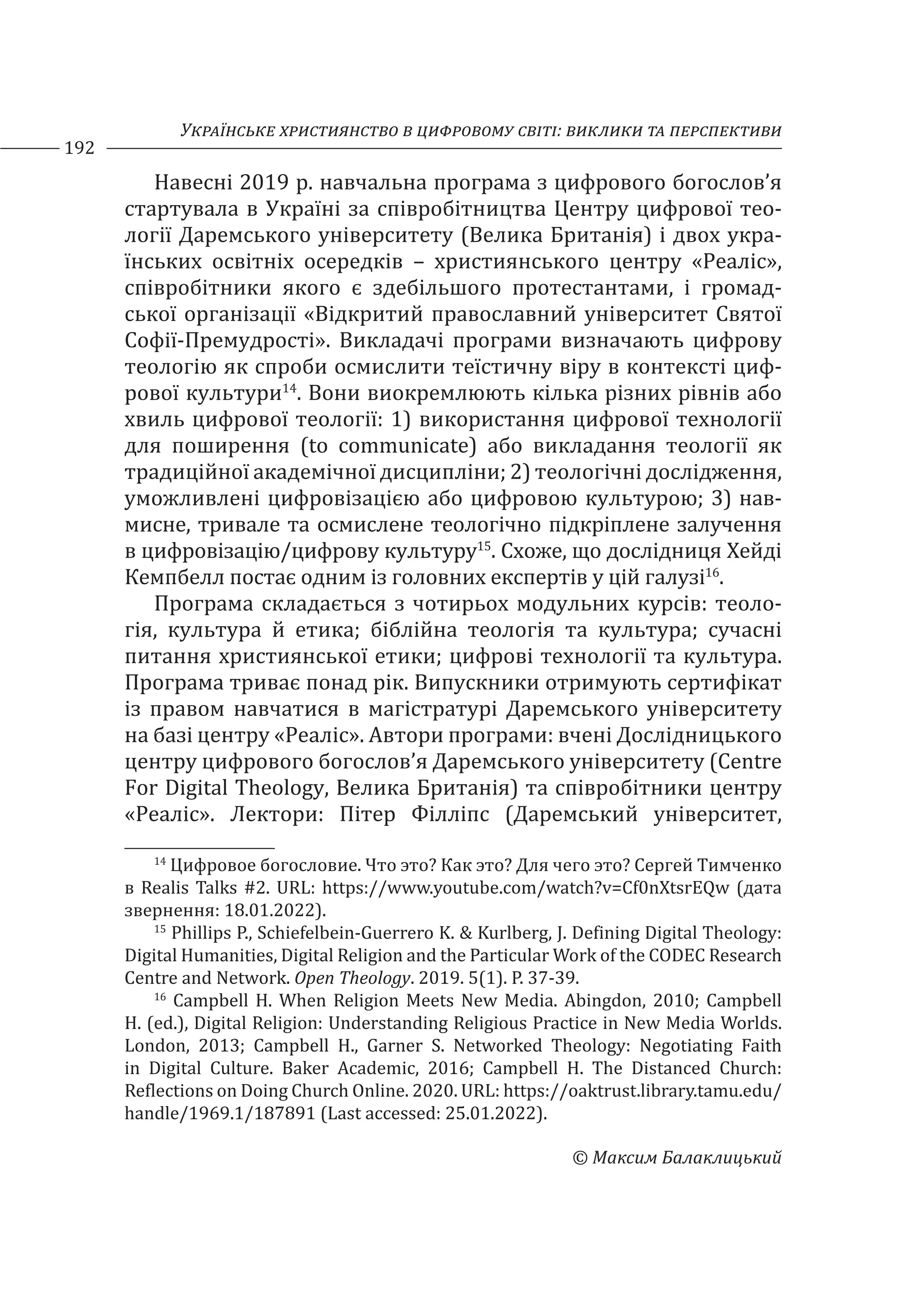 Українське християнство в цифровому світі: виклики та перспективи
192
© Максим Балаклицький
Навесні 2019 р. навчальна програма з цифрового богослов’я
стартувала в Україні за співробітництва Центру цифрової тео-
логії Даремського університету (Велика Британія) і двох укра-
їнських освітніх осередків – християнського центру «Реаліс»,
співробітники якого є здебільшого протестантами, і громад-
ської організації «Відкритий православний університет Святої
Софії-Премудрості». Викладачі програми визначають цифрову
теологію як спроби осмислити теїстичну віру в контексті циф-
рової культури14
. Вони виокремлюють кілька різних рівнів або
хвиль цифрової теології: 1) використання цифрової технології
для поширення (to communicate) або викладання теології як
традиційної академічної дисципліни; 2) теологічні дослідження,
уможливлені цифровізацією або цифровою культурою; 3) нав-
мисне, тривале та осмислене теологічно підкріплене залучення
в цифровізацію/цифрову культуру15
. Схоже, що дослідниця Хейді
Кемпбелл постає одним із головних експертів у цій галузі16
.
Програма складається з чотирьох модульних курсів: теоло-
гія, культура й етика; біблійна теологія та культура; сучасні
питання християнської етики; цифрові технології та культура.
Програма триває понад рік. Випускники отримують сертифікат
із правом навчатися в магістратурі Даремського університету
на базі центру «Реаліс». Автори програми: вчені Дослідницького
центру цифрового богослов’я Даремського університету (Centre
For Digital Theology, Велика Британія) та співробітники центру
«Реаліс». Лектори: Пітер Філліпс (Даремський університет,
14
Цифровое богословие. Что это? Как это? Для чего это? Сергей Тимченко
в Realis Talks #2. URL: https://www.youtube.com/watch?v=Cf0nXtsrEQw (дата
звернення: 18.01.2022).
15
Phillips P., Schiefelbein-Guerrero K. & Kurlberg, J. Defining Digital Theology:
Digital Humanities, Digital Religion and the Particular Work of the CODEC Research
Centre and Network. Open Theology. 2019. 5(1). P. 37-39.
16
Campbell H. When Religion Meets New Media. Abingdon, 2010; Campbell
H. (ed.), Digital Religion: Understanding Religious Practice in New Media Worlds.
London, 2013; Campbell H., Garner S. Networked Theology: Negotiating Faith
in Digital Culture. Baker Academic, 2016; Campbell H. The Distanced Church:
Reflections on Doing Church Online. 2020. URL: https://oaktrust.library.tamu.edu/
handle/1969.1/187891 (Last accessed: 25.01.2022).
 