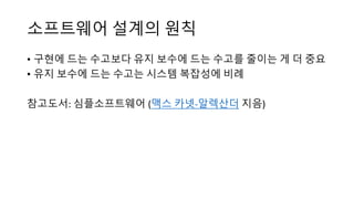 소프트웨어 설계의 원칙
• 구현에 드는 수고보다 유지 보수에 드는 수고를 줄이는 게 더 중요
• 유지 보수에 드는 수고는 시스템 복잡성에 비례
참고도서: 심플소프트웨어 (맥스 카넷-알렉산더 지음)
 