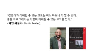 “컴퓨터가 이해할 수 있는 코드는 어느 바보나 다 짤 수 있다.
좋은 프로그래머는 사람이 이해할 수 있는 코드를 짠다.”
- 마틴 파울러( Martin Fowler)
 