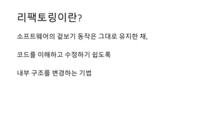 리팩토링이란?
소프트웨어의 겉보기 동작은 그대로 유지한 채,
코드를 이해하고 수정하기 쉽도록
내부 구조를 변경하는 기법
 