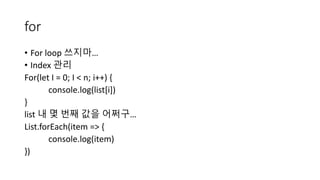 for
• For loop 쓰지마…
• Index 관리
For(let I = 0; I < n; i++) {
console.log(list[i])
}
list 내 몇 번째 값을 어쩌구…
List.forEach(item => {
console.log(item)
})
 