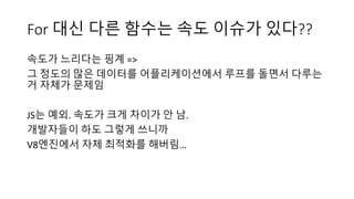 For 대신 다른 함수는 속도 이슈가 있다??
속도가 느리다는 핑계 =>
그 정도의 많은 데이터를 어플리케이션에서 루프를 돌면서 다루는
거 자체가 문제임
JS는 예외. 속도가 크게 차이가 안 남.
개발자들이 하도 그렇게 쓰니까
V8엔진에서 자체 최적화를 해버림…
 